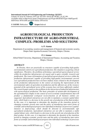 http://www.iaeme.com/IJCIET/index.asp 932 editor@iaeme.com
International Journal of Civil Engineering and Technology (IJCIET)
Volume 10, Issue 02, February 2019, pp. 932-939, Article ID: IJCIET_10_02_091
Available online at http://www.iaeme.com/ijciet/issues.asp?JType=IJCIET&VType=10&IType=02
ISSN Print: 0976-6308 and ISSN Online: 0976-6316
© IAEME Publication Scopus Indexed
AGROECOLOGICAL PRODUCTION
INFRASTRUCTURE OF AGRO-INDUSTRIAL
COMPLEX: PROBLEMS AND SOLUTIONS
A. P. Atamas
Department of accounting, taxation and management of financial and economic security,
Dnipro State Agratina Economic University, Dnipro, Ukraine
P. I. Atamas
Alfred Nobel University, Department of International Finance, Accounting and Taxation,
Dnipro, Ukraine
ABSTRACT
In Ukraine, there are practically no structures capable of providing high-quality
environmental control over agricultural production; this situation is acquiring critical
significance. Therefore, the problems of forming a specialized agroecological service
within the production infrastructure are urgent and re-quire scientific research and
justification. The issues of formation of specialized agroecological services within the
production infrastructure capable of providing high-quality environmental con-trol
over agricultural production have not been studied. Issues related to the development
of the production infrastructure in the context of ensuring the improvement of the
environmental safety of agricultur-al production and the efficient use of the resource
potential of the agricultural sector of the economy have not been sufficiently studied.
The research paper analyzes the problems in the interaction of industrial infrastructure
with agroecological production. The basic principles of sustain-able development of
the agroindustrial complex in the context of socio-economic transformations that will
produce a fundamental ecological recon-struction of all business entities are
suggested. Agricultural enterprises are not able to maintain a constant capital-labor
ratio, which leads to a decrease in the growth rate of production of the final product.
In this case, it is important to determine the duration of the transition period in
changing economic growth rates and the policy of introducing inno-vative forms of
scientific and technological progress into individual technologi-cal processes (capital-
intensive or fund-saving), which should be directed to environmentally safe
agricultural production. Agricultural enterprises are not able to maintain a stable
capital-labour ratio, which leads to a decrease in the growth rate of production of the
final product. In this case, it is important to determine the duration of the transition
period in changing economic growth rates and the policy of introducing inno-vative
forms of scientific and technological progress into individual technologi-cal processes
 