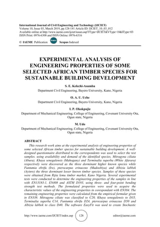 http://www.iaeme.com/IJCIET/index.asp 128 editor@iaeme.com
International Journal of Civil Engineering and Technology (IJCIET)
Volume 10, Issue 03, March 2019, pp.128-141 Article ID: IJCIET_10_03_012
Available online at http://www.iaeme.com/ijciet/issues.asp?JType=IJCIET&VType=10&IType=03
ISSN Print: 0976-6308 and ISSN Online: 0976-6316
© IAEME Publication Scopus Indexed
EXPERIMENTAL ANALYSIS OF
ENGINEERING PROPERTIES OF SOME
SELECTED AFRICAN TIMBER SPECIES FOR
SUSTAINABLE BUILDING DEVELOPMENT
S. E. Kelechi-Asumba
Department Civil Engineering, Bayero University, Kano, Nigeria
O. A. U. Uche
Department Civil Engineering, Bayero University, Kano, Nigeria
I. P. Okokpujie
Department of Mechanical Engineering, College of Engineering, Covenant University Ota,
Ogun state, Nigeria
M. Udo
Department of Mechanical Engineering, College of Engineering, Covenant University Ota,
Ogun state, Nigeria
ABSTRACT
This research work aims at the experimental analysis of engineering properties of
some selected African timber species for sustainable building development. A well-
designed questionnaire distributed to the correspondents was used to select the test
samples. using availability and demand of the identified species, Mitragyna ciliata
(Abura), Khaya senegalensis (Mahogany) and Terminalia superba (White Afarara)
respectively were discovered as the three dorminant higher known species while
Funtumia ebrifu (Ire), pterocarpus erinaceus (Madoobiya) and Albizia labbek
(Ayinre) the three dorminant lesser known timber species. Samples of these species
were obtained from Rijia lemu timber market, Kano Nigeria. Several experimental
tests were conducted to determine the engineering properties of the samples in line
with EN13183-1, EN408 and ASTM D193, using three- and four-point bending
strength test methods. The formulated properties were used to acquire the
characteristic values of the engineering properties in corespondant with EN384. The
remaining engineering properties were calculated from the empirical formular given
in EN338. Mitragyna ciliate was classified to C20, Khaya senegalensis to D35,
Terminalia superba C14, Funtumia ebrifu D24, pterocarpus erinaceus D50 and
Albizia labbek to class D40. The software EasyFit was used to create Stochastic
 