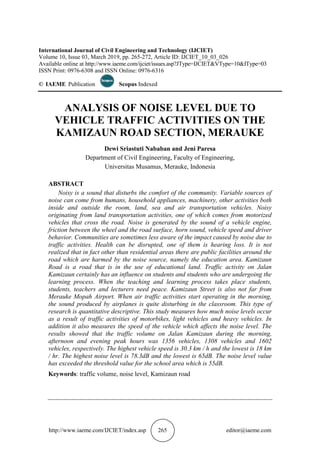 http://www.iaeme.com/IJCIET/index.asp 265 editor@iaeme.com
International Journal of Civil Engineering and Technology (IJCIET)
Volume 10, Issue 03, March 2019, pp. 265-272, Article ID: IJCIET_10_03_026
Available online at http://www.iaeme.com/ijciet/issues.asp?JType=IJCIET&VType=10&IType=03
ISSN Print: 0976-6308 and ISSN Online: 0976-6316
© IAEME Publication Scopus Indexed
ANALYSIS OF NOISE LEVEL DUE TO
VEHICLE TRAFFIC ACTIVITIES ON THE
KAMIZAUN ROAD SECTION, MERAUKE
Dewi Sriastuti Nababan and Jeni Paresa
Department of Civil Engineering, Faculty of Engineering,
Universitas Musamus, Merauke, Indonesia
ABSTRACT
Noisy is a sound that disturbs the comfort of the community. Variable sources of
noise can come from humans, household appliances, machinery, other activities both
inside and outside the room, land, sea and air transportation vehicles. Noisy
originating from land transportation activities, one of which comes from motorized
vehicles that cross the road. Noise is generated by the sound of a vehicle engine,
friction between the wheel and the road surface, horn sound, vehicle speed and driver
behavior. Communities are sometimes less aware of the impact caused by noise due to
traffic activities. Health can be disrupted, one of them is hearing loss. It is not
realized that in fact other than residential areas there are public facilities around the
road which are harmed by the noise source, namely the education area. Kamizaun
Road is a road that is in the use of educational land. Traffic activity on Jalan
Kamizaun certainly has an influence on students and students who are undergoing the
learning process. When the teaching and learning process takes place students,
students, teachers and lecturers need peace. Kamizaun Street is also not far from
Merauke Mopah Airport. When air traffic activities start operating in the morning,
the sound produced by airplanes is quite disturbing in the classroom. This type of
research is quantitative descriptive. This study measures how much noise levels occur
as a result of traffic activities of motorbikes, light vehicles and heavy vehicles. In
addition it also measures the speed of the vehicle which affects the noise level. The
results showed that the traffic volume on Jalan Kamizaun during the morning,
afternoon and evening peak hours was 1356 vehicles, 1308 vehicles and 1602
vehicles, respectively. The highest vehicle speed is 30.3 km / h and the lowest is 18 km
/ hr. The highest noise level is 78.3dB and the lowest is 65dB. The noise level value
has exceeded the threshold value for the school area which is 55dB.
Keywords: traffic volume, noise level, Kamizaun road
 