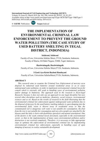 http://www.iaeme.com/IJCIET/index.asp 302 editor@iaeme.com
International Journal of Civil Engineering and Technology (IJCIET)
Volume 10, Issue 03, March 2019, pp. 302–308, Article ID: IJCIET_10_03_031
Available online at http://www.iaeme.com/ijmet/issues.asp?JType=IJCIET&VType=10&IType=3
ISSN Print: 0976-6308 and ISSN Online: 0976-6316
© IAEME Publication Scopus Indexed
THE IMPLEMENTATION OF
ENVIRONMENTAL CRIMINAL LAW
ENFORCEMENT TO PREVENT THE GROUND
WATER POLLUTION (THE CASE STUDY OF
USED BATTERY SMELTING IN TEGAL
DISTRICT, INDONESIA)
Sekhroni, Sekhroni
Faculty of Law, Universitas Sebelas Maret, 57126, Surakarta, Indonesia.
Faculty of Sharia, IAI Bakti Negara, 52400, Tegal, Indonesia.
Hartiwiningsih, Hartiwiningsih
Faculty of Law, Universitas Sebelas Maret,57126, Surakarta, Indonesia.
I Gusti Ayu Ketut Rachmi Handayani
Faculty of Law, Universitas SebelasMaret,57126, Surakarta, Indonesia.
ABSTRACT
This research aims to examine the Criminal Law Enforcement of mercury accu
disposal by industrial used batteries around residential areas so as to cause
underground water pollution, in order to implement environmental criminal lawen for
cement which is currently still weak in handling cases of environmental pollution
and/or damage in Indonesia. The approach used in the research is Socio-legal
Research, because it does not only use an approach in one legal discipline but uses
several other disciplines such as medicine, chemistry, social sciences, environmental
sciences and so on. Based on the results of research in the field illustrating that the
environmental criminal law enforcement against underground water pollution due to
the disposal of mercury by the used battery smelting industry is open dumping into the
environmental field, waste is thrown away in residential areas so that the
contaminated soil is dangerous well water is not suitable for consumption, the fruit
from the tree is not suitable for consumption and not a few people are attacked by the
disease until the baby is born with disabilities (paralysis and mental retardation). One
of the factors is the weak criminal lawen forcement, especially in the environmental
sector, so that in the implementation of many cases environmental pollution and/or
destruction is not resolved completely. Therefore, it is necessary to take appropriate
steps to optimize the enforcement of environmental criminal law by implementing
environmental criminal law enforcement, especially in handling cases of open
dumping of mercury to realize sustainable development.
 