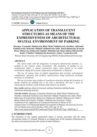 http://www.iaeme.com/IJCIET/index.asp 35 editor@iaeme.com
International Journal of Civil Engineering and Technology (IJCIET)
Volume 10, Issue 05, May 2019, pp. 35–42, Article ID: IJCIET_10_05_005
Available online at http://www.iaeme.com/ijmet/issues.asp?JType=IJCIET&VType=10&IType=5
ISSN Print: 0976-6308 and ISSN Online: 0976-6316
© IAEME Publication Scopus Indexed
APPLICATION OF TRANSLUCENT
STRUCTURES AS MEANS OF THE
EXPRESSIVENESS OF ARCHITECTURAL
SPATIAL ENVIRONMENT OF PARKING
Skoropey Vyacheslav Dmitrievich, Bilyk Nikita Vladimirovich, Proshkov Aleksandr
Vladislavovich, Medvedev Mikhail Vladimirovich, Safin Marat Ildanovich, Kvasyuk
Elena Alekseevna, Stankevich Vladislav Maksimovich, Slanov Batraz Elbrusovich,
Kozlov Vladislav Vladimirivich, Kuznetsov Andrey Vyacheslavovich
Moscow State University of Civil Engineering (MGSU) National Research University
ABSTRACT
The article deals with the integration of transport infrastructure facilities, i.e.
parking in the modern urban environment. The formation of parking as an
architectural object, a capital construction object when placed in an urban
environment, taking into account compensatory mechanisms, is analyzed.
The use of various types of spatial organization that provides technological
completeness, operation and aesthetic expressiveness using translucent enclosing
structures is considered.
The use of various types of glass in translucent structures during the formation of
facade solutions for parking lots is not only a decoration, but also a mean of
enhancing the aesthetics of the habitat of the modern city dweller.
Key words: parking, urban environment, parking formation, parking facade,
translucent enclosing structure
Cite this Article: Skoropey Vyacheslav Dmitrievich, Bilyk Nikita Vladimirovich,
Proshkov Aleksandr Vladislavovich, Medvedev Mikhail Vladimirovich, Safin Marat
Ildanovich, Kvasyuk Elena Alekseevna, Stankevich Vladislav Maksimovich, Slanov
Batraz Elbrusovich, Kozlov Vladislav Vladimirivich, Kuznetsov Andrey
Vyacheslavovich, Application of Translucent Structures as Means of the
Expressiveness of Architectural Spatial Environment of Parking, International Journal
of Civil Engineering and Technology 10(5), 2019, pp. 35–42.
http://www.iaeme.com/IJCIET/issues.asp?JType=IJCIET&VType=10&IType=5
1. INTRODUCTION
The formation of any capital construction object is always associated with the urban
environment where it is located. Parking as an integral part of the transport infrastructure of
the urban environment becomes the means of urban influence.
 