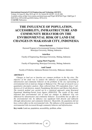 http://www.iaeme.com/IJCIET/index.asp 43 editor@iaeme.com
International Journal of Civil Engineering and Technology (IJCIET)
Volume 10, Issue 05, May 2019, pp. 43–56, Article ID: IJCIET_10_05_006
Available online at http://www.iaeme.com/ijmet/issues.asp?JType=IJCIET&VType=10&IType=5
ISSN Print: 0976-6308 and ISSN Online: 0976-6316
© IAEME Publication
THE INFLUENCE OF POPULATION,
ACCESSIBILITY, INFRASTRUCTURE AND
COMMUNITY BEHAVIOR ON THE
ENVIRONMENTAL RISK OF LAND USE
CHANGES IN MAKASSAR CITY, INDONESIA
Sofyan Bachmid
Doctoral Program in Environmental Science, Graduate School,
Brawijaya University, Malang, Indonesia
Antariksa
Faculty of Engineering, Brawijaya University, Malang, Indonesia
Agung Murti Nugroho
Faculty of Engineering, Brawijaya University, Malang, Indonesia
Andi Tamsil
Faculty of Fisheries, Indonesia Moslem University, Makassar, Indonesia
ABSTRACT
Changes in land use or function are common problems in the big cities. The
objective of the study was to analyze the influence of population, accessibility,
infrastructure and community behavior on the problems in the city representing of
environmental risk on land use change in Makassar City. This type of research was a
quantitative descriptive analysis. Data collected from 250 respondents from 2 sub-
districts of 14 sub-districts, namely Panakukang Sub-district and Mariso Sub-district.
The research method was carried out by a statistical approach, using Structural
Equational Modeling-Partial Least Square (SEM-PLS). The results of this study
indicated that environmental risk of land use changes in Makassar City was
influenced by infrastructure and community behavior. Accessibility has an effect on
the environmental risk. Its influence was significant both directly and indirectly
(through infrastructure and community behavior). Meanwhile, the population did not
have a direct effect on the environmental risks. The influence of the population on the
environmental risks increased through community behavior and infrastructure.
Key words: Land use, population, accessibility, problem, urban
 