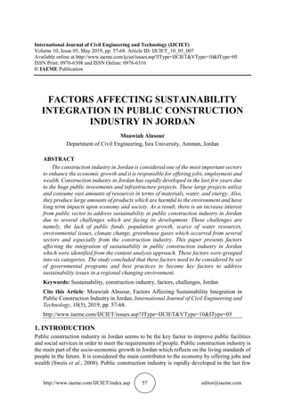 http://www.iaeme.com/IJCIET/index.asp 57 editor@iaeme.com
International Journal of Civil Engineering and Technology (IJCIET)
Volume 10, Issue 05, May 2019, pp. 57-68. Article ID: IJCIET_10_05_007
Available online at http://www.iaeme.com/ijciet/issues.asp?JType=IJCIET&VType=10&IType=05
ISSN Print: 0976-6308 and ISSN Online: 0976-6316
© IAEME Publication
FACTORS AFFECTING SUSTAINABILITY
INTEGRATION IN PUBLIC CONSTRUCTION
INDUSTRY IN JORDAN
Moawiah Alnsour
Department of Civil Engineering, Isra University, Amman, Jordan
ABSTRACT
The construction industry in Jordan is considered one of the most important sectors
to enhance the economic growth and it is responsible for offering jobs, employment and
wealth. Construction industry in Jordan has rapidly developed in the last few years due
to the huge public investments and infrastructure projects. These large projects utilize
and consume vast amounts of resources in terms of materials, water, and energy. Also,
they produce large amounts of products which are harmful to the environment and have
long term impacts upon economy and society. As a result, there is an increase interest
from public sector to address sustainability in public construction industry in Jordan
due to several challenges which are facing its development. These challenges are
namely, the lack of public funds, population growth, scarce of water resources,
environmental issues, climate change, greenhouse gases which occurred from several
sectors and especially from the construction industry. This paper presents factors
affecting the integration of sustainability in public construction industry in Jordan
which were identified from the content analysis approach. These factors were grouped
into six categories. The study concluded that these factors need to be considered by set
of governmental programs and best practices to become key factors to address
sustainability issues in a regional changing environment.
Keywords: Sustainability, construction industry, factors, challenges, Jordan
Cite this Article: Moawiah Alnsour, Factors Affecting Sustainability Integration in
Public Construction Industry in Jordan, International Journal of Civil Engineering and
Technology, 10(5), 2019, pp. 57-68.
http://www.iaeme.com/IJCIET/issues.asp?JType=IJCIET&VType=10&IType=05
1. INTRODUCTION
Public construction industry in Jordan seems to be the key factor to improve public facilities
and social services in order to meet the requirements of people. Public construction industry is
the main part of the socio-economic growth in Jordan which reflects on the living standards of
people in the future. It is considered the main contributor to the economy by offering jobs and
wealth (Sweis et al., 2008). Public construction industry is rapidly developed in the last few
 