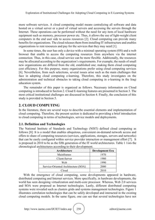 Exploration of Institutional Challenges for Adopting Cloud Computing in E-Learning Systems
http://www.iaeme.com/IJCIET/index.asp 250 editor@iaeme.com
more software services. A cloud computing model means centralizing all software and data
hosted on a virtual server or a pool of virtual servers and accessing the servers through the
Internet. These operations can be performed without the need for any item of local hardware
equipment such as memory, processor power etc. Thus, it allows the use of light-weight client
computers in the end user side to access resources [2]. Cloud computing can provide many
benefits for organizations. The cloud releases them from installing IT infrastructure and enables
organizations to rent resources and pay for the services that they may need [1].
In some times, the user has only a device with a minimal operating system (OS) and a web
browser that enable to access the computing resources from anywhere via the internet
connection. Thus, in this case, cloud service can be more flexible. Additionally, the resources
may be allocated according to the organization’s requirements. For example, the needs of small
new organizations are differed from the old, established one; making them cloud computing
cost efficiency. For this purpose, many organizations prefer using cloud computing services
[6]. Nevertheless, from such selections, several issues arise such as the main challenges that
face in adopting cloud computing e-learning. Therefore, this study investigates on the
administration and technical obstacles to taking cloud computing in e-learning in the Iraqi
education system.
The remainder of this paper is organized as follows. Necessary information on Cloud
computing is introduced in Section 2. Cloud E-learning features are presented in Section 3. The
most critical institutional challenges are discussed in Section 4. Finally, the conclusion of this
study is provided in Section 5.
2. CLOUD COMPUTING
In the literature, there are several ways to describe essential elements and implementation of
cloud computing. Therefore, the present section is dedicated to providing a brief introduction
to cloud computing in terms of technologies, service models and deployments.
2.1. Definition and Technologies
The National Institute of Standards and Technology (NIST) defined cloud computing as
follows [8]: It is a model that enables ubiquitous, convenient on-demand network access and
offers to share of computing resources (services, applications, storages, servers and networks)
that can be easily configured within service provider interaction or management effort [7]. It
is proposed in 2010 to be as the fifth generation of the IT world architectures. Table 1 1ists the
chronological architectures according to their development.
Architecture Development Era
Mainframes 1970
Client-Server 1980
Web 1990
Service-Oriented Architecture (SOA) 2000
Cloud 2010
With the emergence of cloud computing, some developments appeared in hardware,
distributed computing and Internet services. More specifically, in hardware developments, the
world has seen designing virtualization and multi-core processor. Whereas, Web 2.0 services
and SOA were proposed as Internet technologies. Lastly, different distributed computing
systems were revealed such as clusters grids and systems management technologies. Figure 1
illustrates correlation technologies that can be safely developed and interacted in the existing
cloud computing models. In the same figure, one can see that several technologies have not
 
