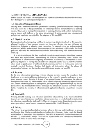 Abbas Hussien Ali, Shalau Farhad Hussien and Yalmaz Najmaldin Taher
http://www.iaeme.com/IJCIET/index.asp 253 editor@iaeme.com
4. INSTITUTIONAL CHALLENGES
In this section, we address six management and technical concerns for any intuition that may
face during cloud E-learning adopting as flow:
4.1. Education Management Rules
Moving from a traditional education system to the e-learning system based on cloud computing
will arise issues due to the system nature. So, when organizations implement cloud E-learning
system, they need to manage the regulation of teaching, learning and content management,
course exams, and students in the cloud environment. In consequence, new management
policies and regulation are critical for the adoption of this step [12].
4.2. Physical Location
Immigration to cloud computing will lead to outsourcing data to the cloud. In this case, the
physical location of data centers becomes an important element that can influence an
institutional deduction in adopting cloud computing. For example, there are no international
regulations, policies and standards for the outsourced data protection. Additionally, the cloud
providers will store the data in overseas countries without revealing their destinations to the
users [1].
It is worth mentioning that data location is one of the most common compliance concern
that faces the organizations. Implementing of in-house computing center enables the
organizations to construct their computing environment. Additionally, it allows them to know
precisely the places of storing the data and what safeguards can be used to protect it. On the
other hand, a specification of different cloud computing services is redundantly stored in
multiple physical locations. Besides, full details of information about the places of
organizations’ data are not disclosed or unavailable to the service end user [7].
4.3. Security
In the new information technology systems, physical security means the procedures that
implement to prevent reaching the information or the system by unauthorized access or any
other security events. Thereby, it is one of the critical issues for consumers that plan to
immigrate to the cloud [9]. As mentioned earlier, cloud computing in basically depends on the
data centers computing power, in consequence, passing the right argument through any device
(connected to the internet) to the service running at the data centers facilities and return results
fastly. Therefore, the security of information and applications become a significant concern
[6].
4.4. Bandwidth
Usually, Cloud E-learning is an education system that relies entirely on the bandwidth of the
internet services which means insufficient internet connection is a real obstacle to delivering
the education material to the students [11]. Therefore, to avoid losing data and consuming more
times, providing, a stable internet connection is essential for cloud E-learning [4].
4.5. Privacy
The privacy in e-learning based cloud systems refers to allowing authorized users to access
confidential data. Similar to traditional non-cloud services, however, vis the cloud, the data of
organizations is outsourced. In consequence, there will be a potential for mismanagement of
the data [7]. Additionally, using a cloud service, organizations have cannot fully control the
information stored on cloud-based servers [1].
 