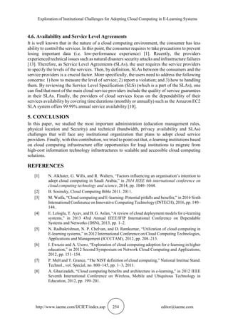 Exploration of Institutional Challenges for Adopting Cloud Computing in E-Learning Systems
http://www.iaeme.com/IJCIET/index.asp 254 editor@iaeme.com
4.6. Availability and Service Level Agreements
It is well known that in the nature of a cloud computing environment, the consumer has less
ability to control the services. In this point, the consumer requires to take precautions to prevent
losing important data (i.e. low-performance experience) [1]. Recently, the providers
experienced technical issues such as natural disasters security attacks and infrastructure failures
[13]. Therefore, as Service Level Agreements (SLAs), the user requires the service providers
to specify the levels of the services. Then, by definition, SLAs between the consumers and the
service providers is a crucial factor. More specifically, the users need to address the following
concerns: 1) how to measure the level of service; 2) report a violation; and 3) how to handling
them. By reviewing the Service Level Specification (SLS) (which is a part of the SLAs), one
can find that most of the main cloud service providers include the quality of service guarantees
in their SLAs. Finally, the providers of cloud services focus on the dependability of their
services availability by covering time durations (monthly or annually) such as the Amazon EC2
SLA system offers 99.99% annual service availability [10].
5. CONCLUSION
In this paper, we studied the most important administration (education management rules,
physical location and Security) and technical (bandwidth, privacy availability and SLAs)
challenges that will face any institutional organization that plans to adopt cloud service
providers. Finally, with this contribution, we tried to point out that, e-learning institutions based
on cloud computing infrastructure offer opportunities for Iraqi institutions to migrate from
high-cost information technology infrastructures to scalable and accessible cloud computing
solutions.
REFERENCES
[1] N. Alkhater, G. Wills, and R. Walters, “Factors influencing an organisation’s intention to
adopt cloud computing in Saudi Arabia,” in 2014 IEEE 6th international conference on
cloud computing technology and science, 2014, pp. 1040–1044.
[2] B. Sosinsky, Cloud Computing Bible 2011. 2011.
[3] M. Watfa, “Cloud computing and E-learning: Potential pitfalls and benefits,” in 2016 Sixth
International Conference on Innovative Computing Technology (INTECH), 2016, pp. 140–
144.
[4] E. Leloglu, T. Ayav, and B. G. Aslan, “A review of cloud deployment models for e-learning
systems,” in 2013 43rd Annual IEEE/IFIP International Conference on Dependable
Systems and Networks (DSN), 2013, pp. 1–2.
[5] N. Radhakrishnan, N. P. Chelvan, and D. Ramkumar, “Utilization of cloud computing in
E-learning systems,” in 2012 International Conference on Cloud Computing Technologies,
Applications and Management (ICCCTAM), 2012, pp. 208–213.
[6] I. Ewuzie and A. Usoro, “Exploration of cloud computing adoption for e-learning in higher
education,” in 2012 Second Symposium on Network Cloud Computing and Applications,
2012, pp. 151–154.
[7] P. Mell and T. Grance, “The NIST definition of cloud computing,” National Institue Stand.
Technol., vol. Special, no. 800–145, pp. 1–3, 2011.
[8] A. Ghazizadeh, “Cloud computing benefits and architecture in e-learning,” in 2012 IEEE
Seventh International Conference on Wireless, Mobile and Ubiquitous Technology in
Education, 2012, pp. 199–201.
 