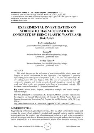 http://www.iaeme.com/IJCIET/index.asp 356 editor@iaeme.com
International Journal of Civil Engineering and Technology (IJCIET)
Volume 10, Issue 05, May 2019, pp. 356-361, Article ID: IJCIET_10_05_037
Available online at http://www.iaeme.com/ijmet/issues.asp?JType=IJCIET&VType=10&IType=5
ISSN Print: 0976-6308 and ISSN Online: 0976-6316
© IAEME Publication
EXPERIMENTAL INVESTIGATION ON
STRENGTH CHARACTERISTICS OF
CONCRETE BY USING PLASTIC WASTE AND
BAGASSE
Dr. Swaminathen.A.N
Associate Professor, Sree Sakthi Engineering College,
Karamadai, Coimbatore, India
Ramya.M
Assistant Professor. Sree Sakthi Engineering College,
Karamadai, Coimbatore, India
Mathan Kumar.N
Assistant Professor, Sree Sakthi Engineering College,
Karamadai, Coimbatore, India
ABSTRACT
This study focuses on the utilization of non-biodegradable plastic waste and
bagasse as partial replacement for fine aggregate. Fine aggregate is partially
replaced by plastic and bagasse in proportion of 5%, 7.5%, and 10% respectively .We
are adding plastic 60% and bagasse 40%. The tests are conducted to study the
compressive strength, split tensile strength, flexural strength of concrete for M25
grade and their results are compared with those of conventional concrete. The
maximum value is obtained for 7.5% of replacement level.
Key words: plastic waste, Bagasse, compressive strength, split tensile strength,
flexural strength
Cite this Article: Dr. Swaminathen.A.N, Ramya.M, Mathan Kumar.N, Experimental
Investigation on Strength Characteristics of Concrete by Using Plastic Waste and
Bagasse, International Journal of Civil Engineering and Technology 10(5), 2019, pp.
356-361.
http://www.iaeme.com/IJCIET/issues.asp?JType=IJCIET&VType=10&IType=5
1. INTRODUCTION
Sugar making is the major agro industry in India, steps are taken worldwide to manage and
regulate the control of sub-product, by-products and Industrial waste in order to sustain the
environment from the point of view of environmental pollution as well as the conservation
and safe keeping of natural areas. Plastics are very hard to recycle and very hard to dispose. It
causes pollution and it is harmful to environment. Plastic waste increases massively in our
 