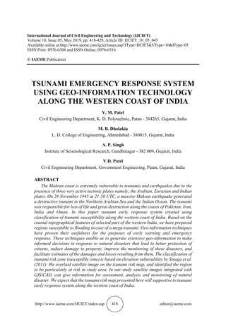 http://www.iaeme.com/IJCIET/index.asp 418 editor@iaeme.com
International Journal of Civil Engineering and Technology (IJCIET)
Volume 10, Issue 05, May 2019, pp. 418-429, Article ID: IJCIET_10_05_045
Available online at http://www.iaeme.com/ijciet/issues.asp?JType=IJCIET&VType=10&IType=05
ISSN Print: 0976-6308 and ISSN Online: 0976-6316
© IAEME Publication
TSUNAMI EMERGENCY RESPONSE SYSTEM
USING GEO-INFORMATION TECHNOLOGY
ALONG THE WESTERN COAST OF INDIA
V. M. Patel
Civil Engineering Department, K. D. Polytechnic, Patan - 384265, Gujarat, India
M. B. Dholakia
L. D. College of Engineering, Ahmedabad - 380015, Gujarat, India
A. P. Singh
Institute of Seismological Research, Gandhinagar - 382 009, Gujarat, India
V.D. Patel
Civil Engineering Department, Government Engineering, Patan, Gujarat, India
ABSTRACT
The Makran coast is extremely vulnerable to tsunamis and earthquakes due to the
presence of three very active tectonic plates namely, the Arabian, Eurasian and Indian
plates. On 28 November 1945 at 21:56 UTC, a massive Makran earthquake generated
a destructive tsunami in the Northern Arabian Sea and the Indian Ocean. The tsunami
was responsible for loss of life and great destruction along the coasts of Pakistan, Iran,
India and Oman. In this paper tsunami early response system created using
classification of tsunami susceptibility along the western coast of India. Based on the
coastal topographical features of selected part of the western India, we have prepared
regions susceptible to flooding in case of a mega-tsunami. Geo-information techniques
have proven their usefulness for the purposes of early warning and emergency
response. These techniques enable us to generate extensive geo-information to make
informed decisions in response to natural disasters that lead to better protection of
citizens, reduce damage to property, improve the monitoring of these disasters, and
facilitate estimates of the damages and losses resulting from them. The classification of
tsunami risk zone (susceptible zone) is based on elevation vulnerability by Sinaga et al.
(2011). We overlaid satellite image on the tsunami risk map, and identified the region
to be particularly at risk in study area. In our study satellite images integrated with
GIS/CAD, can give information for assessment, analysis and monitoring of natural
disaster. We expect that the tsunami risk map presented here will supportive to tsunami
early response system along the western coast of India.
 