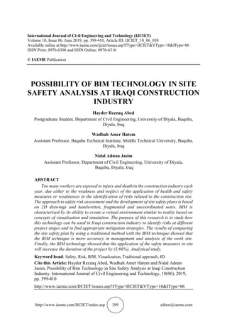 http://www.iaeme.com/IJCIET/index.asp 399 editor@iaeme.com
International Journal of Civil Engineering and Technology (IJCIET)
Volume 10, Issue 06, June 2019, pp. 399-410, Article ID: IJCIET_10_06_038
Available online at http://www.iaeme.com/ijciet/issues.asp?JType=IJCIET&VType=10&IType=06
ISSN Print: 0976-6308 and ISSN Online: 0976-6316
© IAEME Publication
POSSIBILITY OF BIM TECHNOLOGY IN SITE
SAFETY ANALYSIS AT IRAQI CONSTRUCTION
INDUSTRY
Hayder Rezzaq Abed
Postgraduate Student, Department of Civil Engineering, University of Diyala, Baquba,
Diyala, Iraq
Wadhah Amer Hatem
Assistant Professor, Baquba Technical Institute, Middle Technical University, Baquba,
Diyala, Iraq
Nidal Adnan Jasim
Assistant Professor, Department of Civil Engineering, University of Diyala,
Baquba, Diyala, Iraq
ABSTRACT
Too many workers are exposed to injury and death in the construction industry each
year, due either to the weakness and neglect of the application of health and safety
measures or weaknesses in the identification of risks related to the construction site.
The approach to safety risk assessment and the development of site safety plans is based
on 2D drawings and handwritten, fragmented and uncoordinated notes. BIM is
characterized by its ability to create a virtual environment similar to reality based on
concepts of visualization and simulation. The purpose of this research is to study how
this technology can be used in Iraqi construction industry to identify risks at different
project stages and to find appropriate mitigation strategies. The results of comparing
the site safety plan by using a traditional method with the BIM technique showed that
the BIM technique is more accuracy in management and analysis of the work site.
Finally, the BIM technology showed that the application of the safety measures in site
will increase the duration of the project by (3.66%). Analytical study.
Keyword head: Safety, Risk, BIM, Visualization, Traditional approach, 4D.
Cite this Article: Hayder Rezzaq Abed, Wadhah Amer Hatem and Nidal Adnan
Jasim, Possibility of Bim Technology in Site Safety Analysis at Iraqi Construction
Industry. International Journal of Civil Engineering and Technology, 10(06), 2019,
pp. 399-410
http://www.iaeme.com/IJCIET/issues.asp?JType=IJCIET&VType=10&IType=06
 