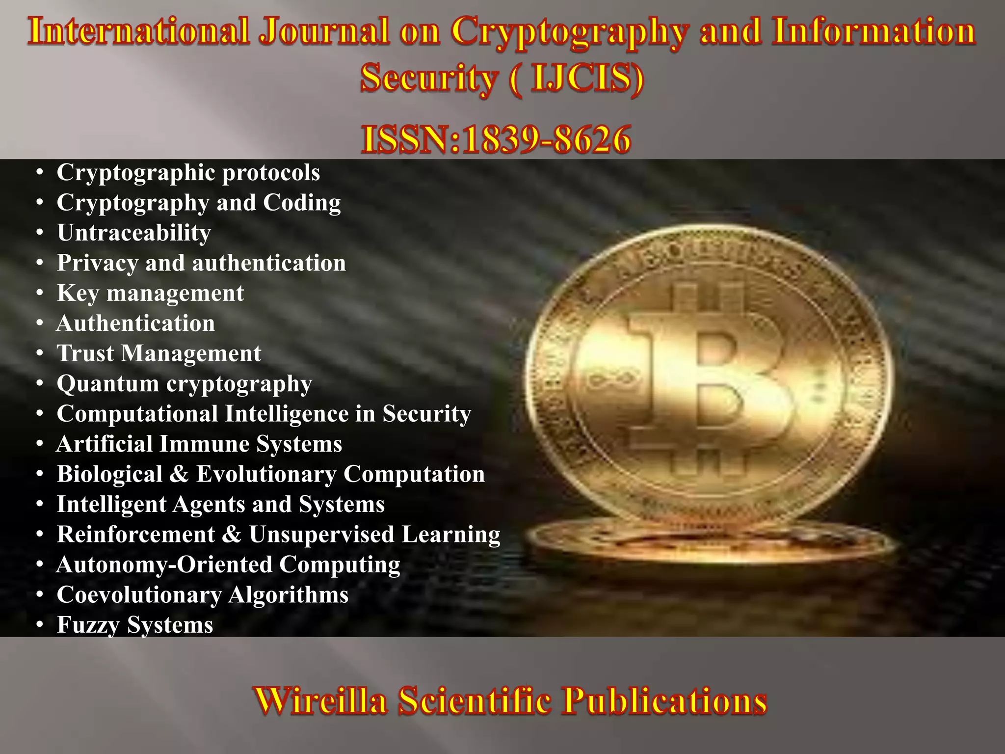 • Cryptographic protocols
• Cryptography and Coding
• Untraceability
• Privacy and authentication
• Key management
• Authentication
• Trust Management
• Quantum cryptography
• Computational Intelligence in Security
• Artificial Immune Systems
• Biological & Evolutionary Computation
• Intelligent Agents and Systems
• Reinforcement & Unsupervised Learning
• Autonomy-Oriented Computing
• Coevolutionary Algorithms
• Fuzzy Systems
 