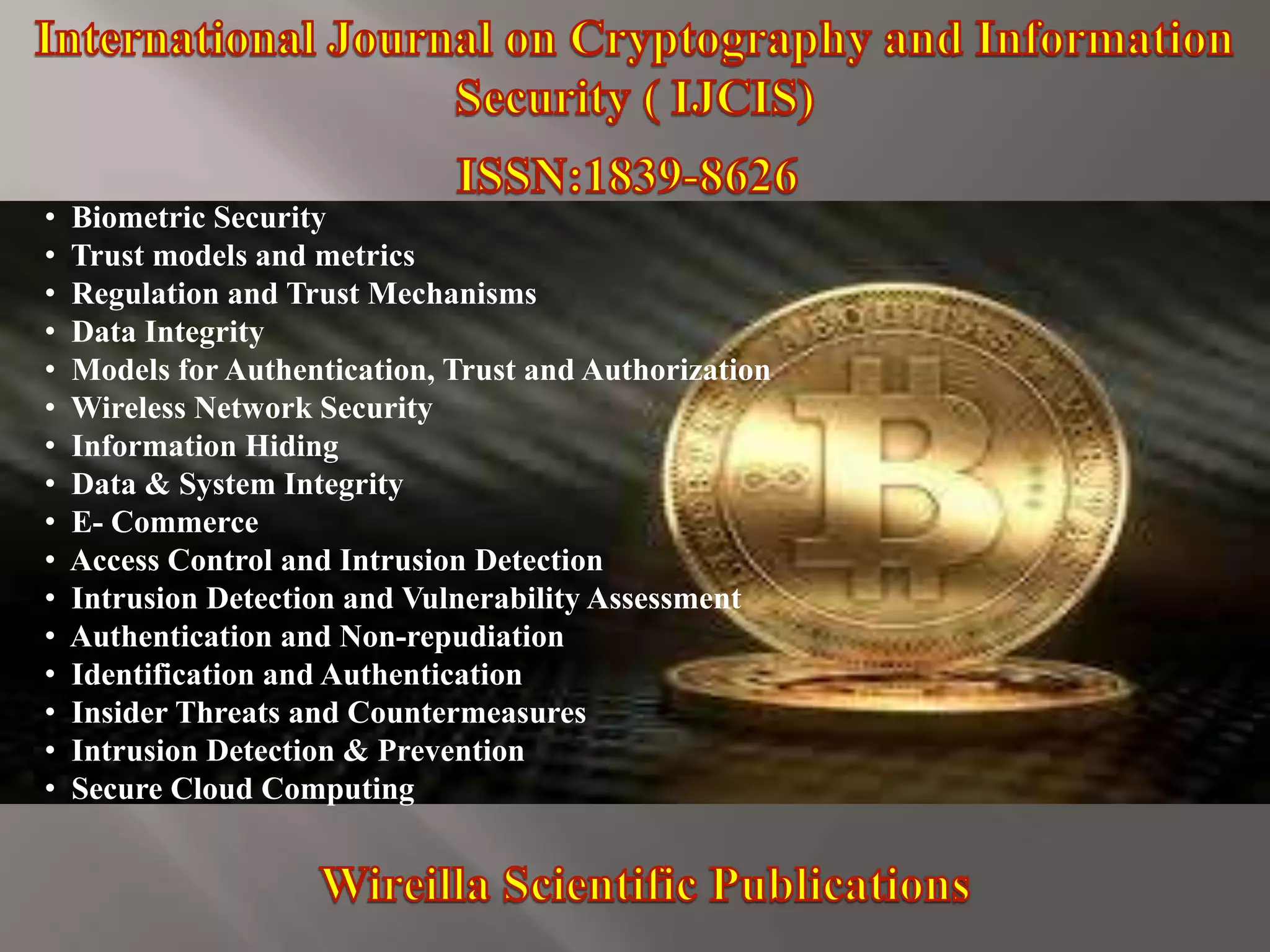• Biometric Security
• Trust models and metrics
• Regulation and Trust Mechanisms
• Data Integrity
• Models for Authentication, Trust and Authorization
• Wireless Network Security
• Information Hiding
• Data & System Integrity
• E- Commerce
• Access Control and Intrusion Detection
• Intrusion Detection and Vulnerability Assessment
• Authentication and Non-repudiation
• Identification and Authentication
• Insider Threats and Countermeasures
• Intrusion Detection & Prevention
• Secure Cloud Computing
 