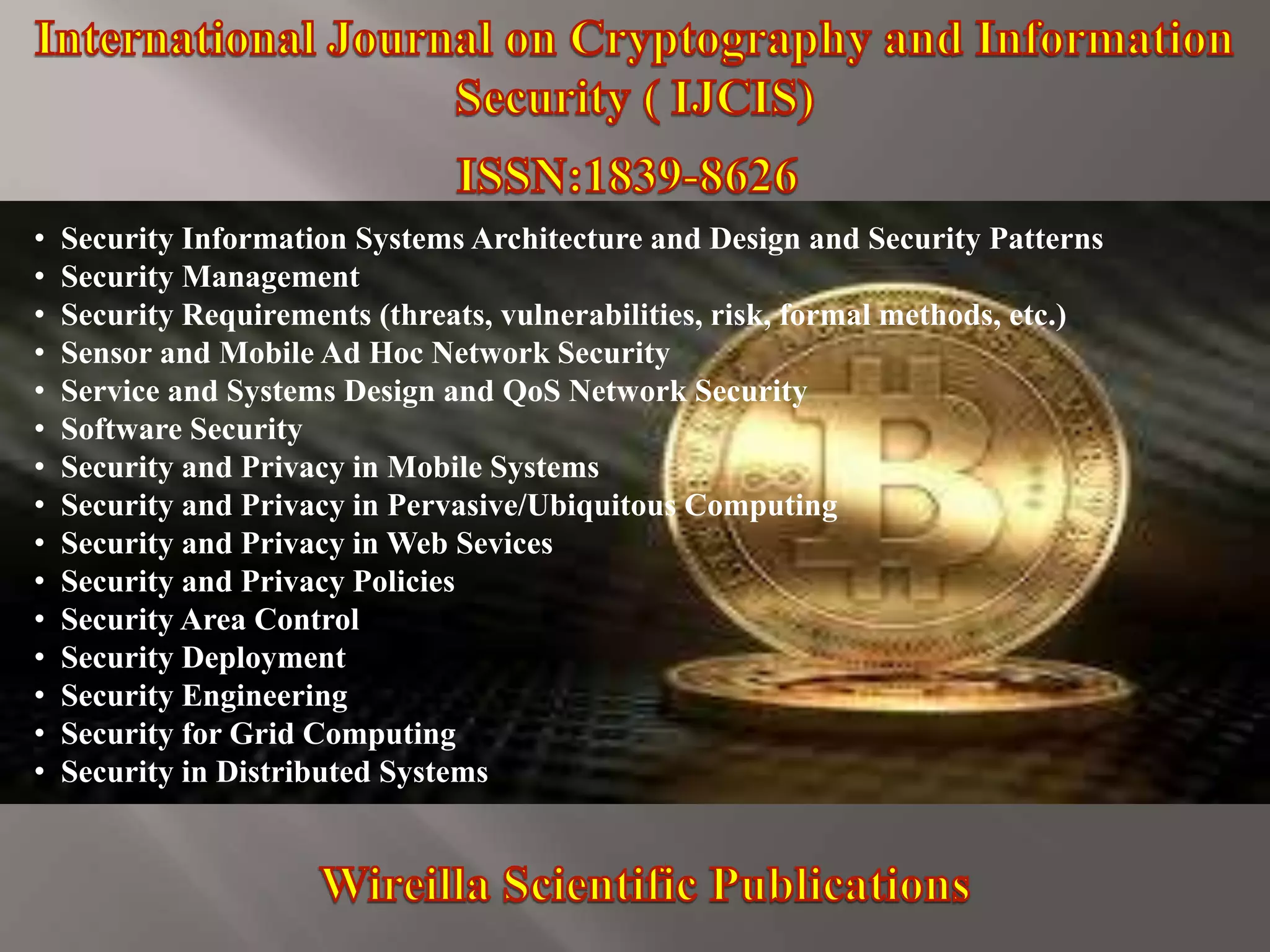 • Security Information Systems Architecture and Design and Security Patterns
• Security Management
• Security Requirements (threats, vulnerabilities, risk, formal methods, etc.)
• Sensor and Mobile Ad Hoc Network Security
• Service and Systems Design and QoS Network Security
• Software Security
• Security and Privacy in Mobile Systems
• Security and Privacy in Pervasive/Ubiquitous Computing
• Security and Privacy in Web Sevices
• Security and Privacy Policies
• Security Area Control
• Security Deployment
• Security Engineering
• Security for Grid Computing
• Security in Distributed Systems
 