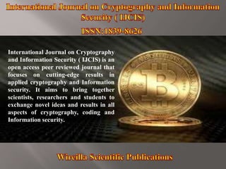 International Journal on Cryptography
and Information Security ( IJCIS) is an
open access peer reviewed journal that
focuses on cutting-edge results in
applied cryptography and Information
security. It aims to bring together
scientists, researchers and students to
exchange novel ideas and results in all
aspects of cryptography, coding and
Information security.
 