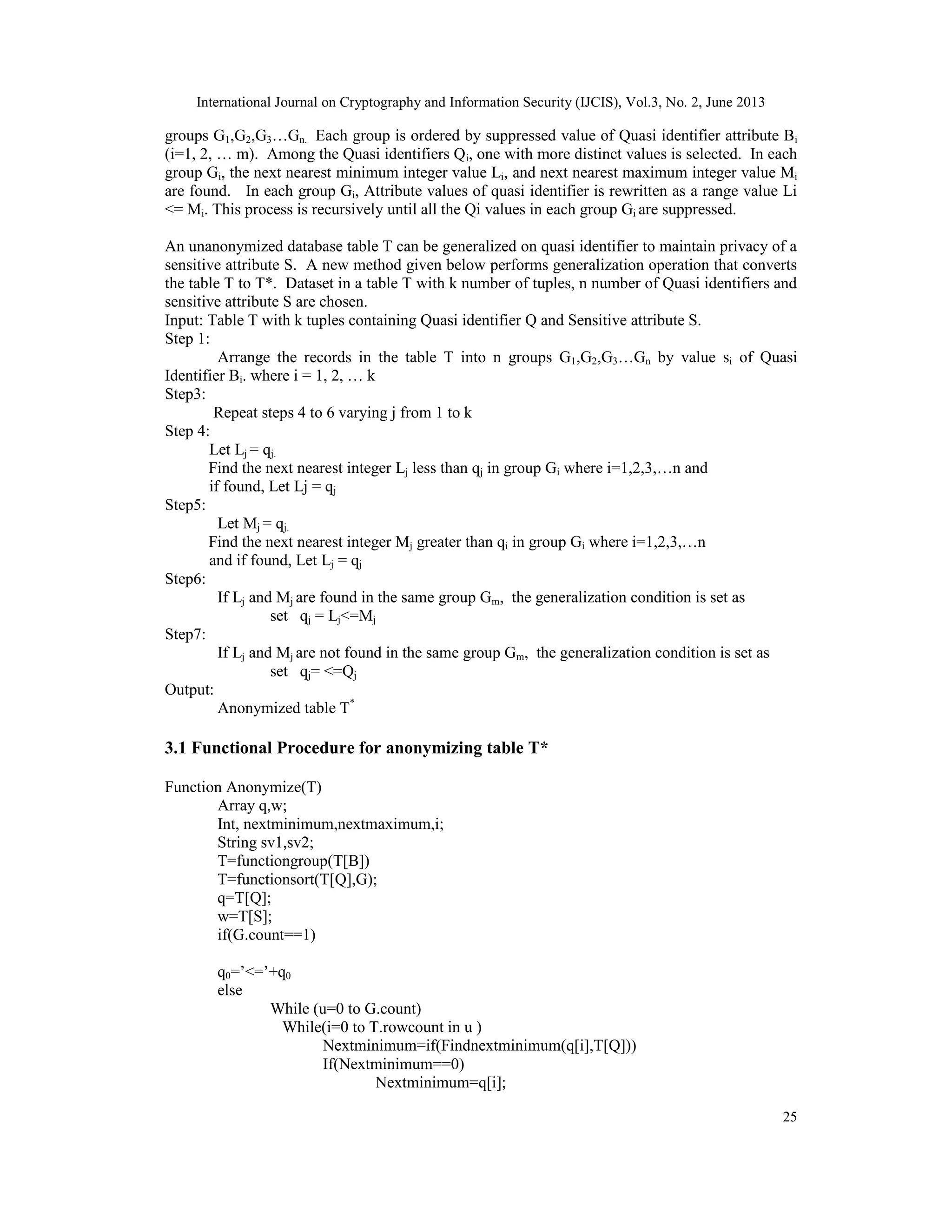 International Journal on Cryptography and Information Security (IJCIS), Vol.3, No. 2, June 2013
25
groups G1,G2,G3…Gn. Each group is ordered by suppressed value of Quasi identifier attribute Bi
(i=1, 2, … m). Among the Quasi identifiers Qi, one with more distinct values is selected. In each
group Gi, the next nearest minimum integer value Li, and next nearest maximum integer value Mi
are found. In each group Gi, Attribute values of quasi identifier is rewritten as a range value Li
<= Mi. This process is recursively until all the Qi values in each group Gi are suppressed.
An unanonymized database table T can be generalized on quasi identifier to maintain privacy of a
sensitive attribute S. A new method given below performs generalization operation that converts
the table T to T*. Dataset in a table T with k number of tuples, n number of Quasi identifiers and
sensitive attribute S are chosen.
Input: Table T with k tuples containing Quasi identifier Q and Sensitive attribute S.
Step 1:
Arrange the records in the table T into n groups G1,G2,G3…Gn by value si of Quasi
Identifier Bi. where i = 1, 2, … k
Step3:
Repeat steps 4 to 6 varying j from 1 to k
Step 4:
Let Lj = qj.
Find the next nearest integer Lj less than qj in group Gi where i=1,2,3,…n and
if found, Let Lj = qj
Step5:
Let Mj = qj.
Find the next nearest integer Mj greater than qi in group Gi where i=1,2,3,…n
and if found, Let Lj = qj
Step6:
If Lj and Mj are found in the same group Gm, the generalization condition is set as
set qj = Lj<=Mj
Step7:
If Lj and Mj are not found in the same group Gm, the generalization condition is set as
set qj= <=Qj
Output:
Anonymized table T*
3.1 Functional Procedure for anonymizing table T*
Function Anonymize(T)
Array q,w;
Int, nextminimum,nextmaximum,i;
String sv1,sv2;
T=functiongroup(T[B])
T=functionsort(T[Q],G);
q=T[Q];
w=T[S];
if(G.count==1)
q0=’<=’+q0
else
While (u=0 to G.count)
While(i=0 to T.rowcount in u )
Nextminimum=if(Findnextminimum(q[i],T[Q]))
If(Nextminimum==0)
Nextminimum=q[i];
 