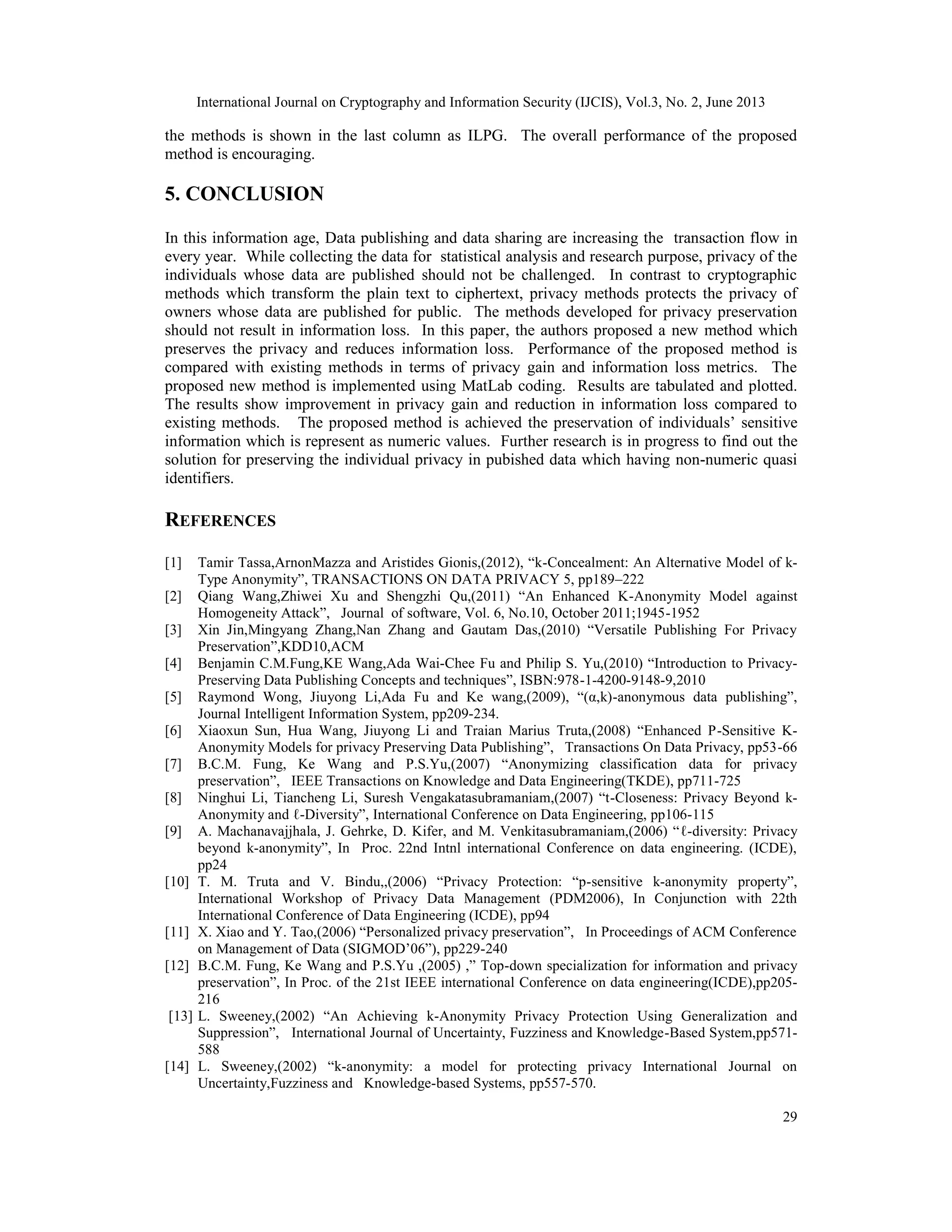 International Journal on Cryptography and Information Security (IJCIS), Vol.3, No. 2, June 2013
29
the methods is shown in the last column as ILPG. The overall performance of the proposed
method is encouraging.
5. CONCLUSION
In this information age, Data publishing and data sharing are increasing the transaction flow in
every year. While collecting the data for statistical analysis and research purpose, privacy of the
individuals whose data are published should not be challenged. In contrast to cryptographic
methods which transform the plain text to ciphertext, privacy methods protects the privacy of
owners whose data are published for public. The methods developed for privacy preservation
should not result in information loss. In this paper, the authors proposed a new method which
preserves the privacy and reduces information loss. Performance of the proposed method is
compared with existing methods in terms of privacy gain and information loss metrics. The
proposed new method is implemented using MatLab coding. Results are tabulated and plotted.
The results show improvement in privacy gain and reduction in information loss compared to
existing methods. The proposed method is achieved the preservation of individuals’ sensitive
information which is represent as numeric values. Further research is in progress to find out the
solution for preserving the individual privacy in pubished data which having non-numeric quasi
identifiers.
REFERENCES
[1] Tamir Tassa,ArnonMazza and Aristides Gionis,(2012), “k-Concealment: An Alternative Model of k-
Type Anonymity”, TRANSACTIONS ON DATA PRIVACY 5, pp189–222
[2] Qiang Wang,Zhiwei Xu and Shengzhi Qu,(2011) “An Enhanced K-Anonymity Model against
Homogeneity Attack”, Journal of software, Vol. 6, No.10, October 2011;1945-1952
[3] Xin Jin,Mingyang Zhang,Nan Zhang and Gautam Das,(2010) “Versatile Publishing For Privacy
Preservation”,KDD10,ACM
[4] Benjamin C.M.Fung,KE Wang,Ada Wai-Chee Fu and Philip S. Yu,(2010) “Introduction to Privacy-
Preserving Data Publishing Concepts and techniques”, ISBN:978-1-4200-9148-9,2010
[5] Raymond Wong, Jiuyong Li,Ada Fu and Ke wang,(2009), “(α,k)-anonymous data publishing”,
Journal Intelligent Information System, pp209-234.
[6] Xiaoxun Sun, Hua Wang, Jiuyong Li and Traian Marius Truta,(2008) “Enhanced P-Sensitive K-
Anonymity Models for privacy Preserving Data Publishing”, Transactions On Data Privacy, pp53-66
[7] B.C.M. Fung, Ke Wang and P.S.Yu,(2007) “Anonymizing classification data for privacy
preservation”, IEEE Transactions on Knowledge and Data Engineering(TKDE), pp711-725
[8] Ninghui Li, Tiancheng Li, Suresh Vengakatasubramaniam,(2007) “t-Closeness: Privacy Beyond k-
Anonymity and ℓ-Diversity”, International Conference on Data Engineering, pp106-115
[9] A. Machanavajjhala, J. Gehrke, D. Kifer, and M. Venkitasubramaniam,(2006) “ℓ-diversity: Privacy
beyond k-anonymity”, In Proc. 22nd Intnl international Conference on data engineering. (ICDE),
pp24
[10] T. M. Truta and V. Bindu,,(2006) “Privacy Protection: “p-sensitive k-anonymity property”,
International Workshop of Privacy Data Management (PDM2006), In Conjunction with 22th
International Conference of Data Engineering (ICDE), pp94
[11] X. Xiao and Y. Tao,(2006) “Personalized privacy preservation”, In Proceedings of ACM Conference
on Management of Data (SIGMOD’06”), pp229-240
[12] B.C.M. Fung, Ke Wang and P.S.Yu ,(2005) ,” Top-down specialization for information and privacy
preservation”, In Proc. of the 21st IEEE international Conference on data engineering(ICDE),pp205-
216
[13] L. Sweeney,(2002) “An Achieving k-Anonymity Privacy Protection Using Generalization and
Suppression”, International Journal of Uncertainty, Fuzziness and Knowledge-Based System,pp571-
588
[14] L. Sweeney,(2002) “k-anonymity: a model for protecting privacy International Journal on
Uncertainty,Fuzziness and Knowledge-based Systems, pp557-570.
 