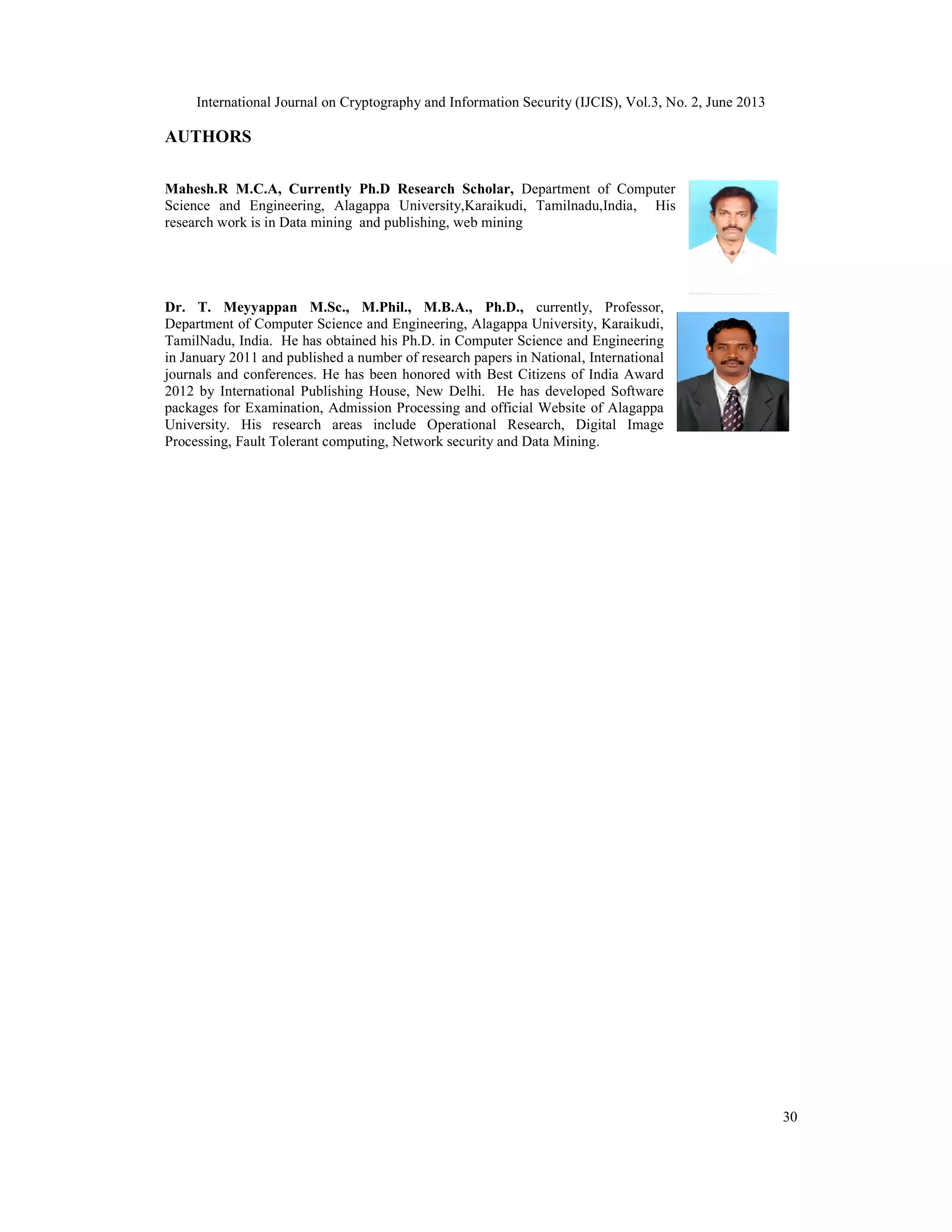 International Journal on Cryptography and Information Security (IJCIS), Vol.3, No. 2, June 2013
30
AUTHORS
Mahesh.R M.C.A, Currently Ph.D Research Scholar, Department of Computer
Science and Engineering, Alagappa University,Karaikudi, Tamilnadu,India, His
research work is in Data mining and publishing, web mining
Dr. T. Meyyappan M.Sc., M.Phil., M.B.A., Ph.D., currently, Professor,
Department of Computer Science and Engineering, Alagappa University, Karaikudi,
TamilNadu, India. He has obtained his Ph.D. in Computer Science and Engineering
in January 2011 and published a number of research papers in National, International
journals and conferences. He has been honored with Best Citizens of India Award
2012 by International Publishing House, New Delhi. He has developed Software
packages for Examination, Admission Processing and official Website of Alagappa
University. His research areas include Operational Research, Digital Image
Processing, Fault Tolerant computing, Network security and Data Mining.
 