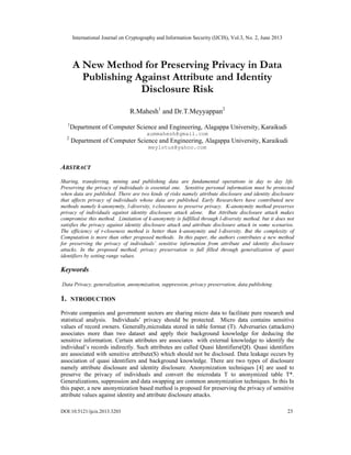 International Journal on Cryptography and Information Security (IJCIS), Vol.3, No. 2, June 2013
DOI:10.5121/ijcis.2013.3203 23
A New Method for Preserving Privacy in Data
Publishing Against Attribute and Identity
Disclosure Risk
R.Mahesh1
and Dr.T.Meyyappan2
1
Department of Computer Science and Engineering, Alagappa University, Karaikudi
aummahesh@gmail.com
2
Department of Computer Science and Engineering, Alagappa University, Karaikudi
meylotus@yahoo.com
ABSTRACT
Sharing, transferring, mining and publishing data are fundamental operations in day to day life.
Preserving the privacy of individuals is essential one. Sensitive personal information must be protected
when data are published. There are two kinds of risks namely attribute disclosure and identity disclosure
that affects privacy of individuals whose data are published. Early Researchers have contributed new
methods namely k-anonymity, l-diversity, t-closeness to preserve privacy. K-anonymity method preserves
privacy of individuals against identity disclosure attack alone. But Attribute disclosure attack makes
compromise this method. Limitation of k-anonymity is fulfilled through l-diversity method. but it does not
satisfies the privacy against identity disclosure attack and attribute disclosure attack in some scenarios.
The efficiency of t-closeness method is better than k-anonymity and l-diversity. But the complexity of
Computation is more than other proposed methods. In this paper, the authors contributes a new method
for preserving the privacy of individuals’ sensitive information from attribute and identity disclosure
attacks. In the proposed method, privacy preservation is full filled through generalization of quasi
identifiers by setting range values.
Keywords
Data Privacy, generalization, anonymization, suppression, privacy preservation, data publishing.
1. NTRODUCTION
Private companies and government sectors are sharing micro data to facilitate pure research and
statistical analysis. Individuals’ privacy should be protected. Micro data contains sensitive
values of record owners. Generally,microdata stored in table format (T). Adversaries (attackers)
associates more than two dataset and apply their background knowledge for deducing the
sensitive information. Certain attributes are associates with external knowledge to identify the
individual’s records indirectly. Such attributes are called Quasi Identifiers(QI). Quasi identifiers
are associated with sensitive attribute(S) which should not be disclosed. Data leakage occurs by
association of quasi identifiers and background knowledge. There are two types of disclosure
namely attribute disclosure and identity disclosure. Anonymization techniques [4] are used to
preserve the privacy of individuals and convert the microdata T to anonymized table T*.
Generalizations, suppression and data swapping are common anonymization techniques. In this In
this paper, a new anonymization based method is proposed for preserving the privacy of sensitive
attribute values against identity and attribute disclosure attacks.
 