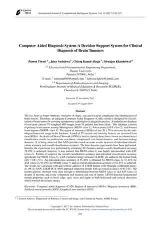 Computer Aided Diagnosis System-A Decision Support System for Clinical
Diagnosis of Brain Tumours
Puneet Tiwari 1 , Jainy Sachdeva 2 , Chirag Kamal Ahuja 3 , Niranjan Khandelwal 4
1,2 Electrical and Instrumentation Engineering Department,
Thapar University,
Patiala (147004), India ∗
E-mail: 1 puneettu664@gmail.com, 2 jainysachdeva@gmail.com
3,4 Department of Radio-diagnosis and Imaging,
PostGraduate Institute of Medical Education & Research (PGIMER),
Chandigarh (160012), India
Abstract
The iso, hypo or hyper intensity, similarity of shape, size and location complicates the identiﬁcation of
brain tumors. Therefore, an adequate Computer Aided Diagnosis (CAD) system is designed for classiﬁ-
cation of brain tumor for assisting inexperience radiologists in diagnosis process. A multifarious database
of real post contrast T1-weighted MR images from 10 patients has been taken. This database consists
of primary brain tumors namely Meningioma (MENI- class 1), Astrocytoma (AST- class 2), and Normal
brain regions (NORM- class 3). The region of interest(s) (ROIs) of size 20 x 20 is extracted by the radi-
ologists from each image in the database. A total of 371 texture and intensity features are extracted from
these ROI(s). An Artiﬁcial Neural Network (ANN) is used to classify these three classes as it shows better
classiﬁcation results on multivariate non-linear, complicated, rule based domains, and decision making
domains. It is being observed that ANN provides much accurate results in terms of individual classiﬁ-
cation accuracy and overall classiﬁcation accuracy. The four discrete experiments have been performed.
Initially, the experiment was performed by extracting 263 features and an overall classiﬁcation accuracy
78.10% is achieved, however, it was noticed that MENI (class-1) was highly misclassiﬁed with AST
(class-2). Further, to improve the overall classiﬁcation accuracy and individual classiﬁcation accuracy
speciﬁcally for MENI (class-1), LAWs textural energy measures (LTEM) are added in the feature bank
(263+108=371). An individual class accuracy of 91.40% is obtained for MENI (class-1), 91.43% for
AST (class-2), 94.29% for NORM (class-3) and an overall classiﬁcation accuracy of 92.43% is achieved.
The results are calculated with and without addition of LTEM feature with Principle component analy-
sis (PCA)-ANN. LTEM-PCA-ANN approach improved results with an overall accuracy of 93.34%. The
texture patterns obtained were clear enough to differentiate between MENI (class-1) and AST (class-2)
despite of necrotic and cystic component and location and size of tumor. LTEM detected fundamental
texture properties such as level, edge, spot, wave and ripple in both horizontal and vertical directions
which boosted the texture energy.
Keywords: Computer aided diagnosis (CAD), Region of interest(s) (ROIs), Magnetic resonance (MR),
Artiﬁcial neural network (ANN), Graphical user interface (GUI)
∗ 1 Current Address: Department of Robotics, Control and Image, cole Centrale de Nantes, 44000, France.
International Journal of Computational Intelligence Systems, Vol. 10 (2017) 104–119
___________________________________________________________________________________________________________
104
Copyright © 2017, the Authors. Published by Atlantis Press.
This is an open access article under the CC BY-NC license (http://creativecommons.org/licenses/by-nc/4.0/).
Received 29 November 2015
Accepted 30 August 2016
 