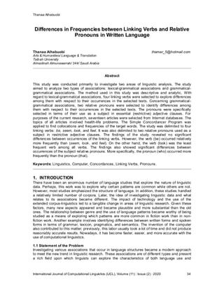 Thanaa Alhabuobi
International Journal of Computational Linguistics (IJCL), Volume (11) : Issue (2) : 2020 34
Differences in Frequencies between Linking Verbs and Relative
Pronouns in Written Language
Thanaa Alhabuobi thamar_5@hotmail.com
Arts & Humanities/ Language & Translation
Taibah University
Almadinah Almunawarrah/ 344/ Saudi Arabia
Abstract
This study was conducted primarily to investigate two areas of linguistic analysis. The study
aimed to analyze two types of associations: lexical-grammatical associations and grammatical-
grammatical associations. The method used in this study was descriptive and analytic. With
regard to lexical-grammatical associations, four linking verbs were selected to explore differences
among them with respect to their occurrences in the selected texts. Concerning grammatical-
grammatical associations, two relative pronouns were selected to identify differences among
them with respect to their occurrences in the selected texts. The pronouns were specifically
selected in terms of their use as a subject in essential (restrictive) adjective clauses. For
purposes of the current research, seventeen articles were selected from Internet databases. The
topics of all articles involved health-life problems. The Simple Concordancer Program was
applied to find collocations and frequencies of the target words. The study was delimited to four
linking verbs: be, seem, look, and feel. It was also delimited to two relative pronouns used as a
subject in restrictive adjective clauses. The findings of the study revealed no significant
differences between occurrences of the linking verbs. However, the verb (be) occurred relatively
more frequently than (seem, look, and feel). On the other hand, the verb (look) was the least
frequent verb among all verbs. The findings also showed significant differences between
occurrences of the subject relative pronouns. More specifically, the pronoun (who) occurred more
frequently than the pronoun (that).
Keywords: Linguistics, Computer, Concordances, Linking Verbs, Pronouns.
1. INTRODUCTION
There have been an enormous number of language studies that explore the nature of linguistic
data. Perhaps, this work was to explore why certain patterns are common while others are not.
However, most studies emphasized the structure of language. In addition, these studies handled
a relatively limited number of corpora. Later, the idea of investigating linguistic data and what
relates to its associations became different. The impact of technology and the use of the
extended corpus-linguistics led to a tangible change in areas of linguistic research. Given these
factors, many new aspects appeared and became plausible and more substantial than the old
ones. The relationship between genre and the use of language patterns became worthy of being
studied as a means of exploring which patterns are more common in fiction work than in non-
fiction work. Another example involves identifying differences between written forms and spoken
forms in terms of grammar, lexicon, pragmatics, and semantics. The invention of the computer
also contributed to this matter; previously, this labor usually took a lot of time and did not produce
reasonably accurate results. Nowadays, it has become faster, easier, and more accurate with the
use of computational linguistics.
1.1 Statement of the Problem
Investigating various associations that occur in language structures became a modern approach
to meet the new trend in linguistic research. These associations are of different types and present
a rich field upon which linguists can explore the characteristics of both language use and
 