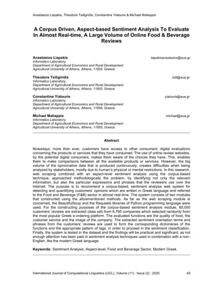 Anastasios Liapakis, Theodore Tsiligiridis, Constantine Yialouris & Michael Maliappis
International Journal of Computational Linguistics (IJCL), Volume (11) : Issue (2) : 2020 49
A Corpus Driven, Aspect-based Sentiment Analysis To Evaluate
In Almost Real-time, A Large Volume of Online Food & Beverage
Reviews
Anastasios Liapakis liapakisanastasios@aua.gr
Informatics Laboratory,
Department of Agricultural Economics and Rural Development
Agricultural University of Athens, Athens, 11855, Greece
Theodore Tsiligiridis tsili@aua.gr
Informatics Laboratory,
Department of Agricultural Economics and Rural Development
Agricultural University of Athens, Athens, 11855, Greece
Constantine Yialouris yialouris@aua.gr
Informatics Laboratory,
Department of Agricultural Economics and Rural Development
Agricultural University of Athens, Athens, 11855, Greece
Michael Maliappis michael@aua.gr
Informatics Laboratory,
Department of Agricultural Economics and Rural Development
Agricultural University of Athens, Athens, 11855, Greece
Abstract
Nowadays, more than ever, customers have access to other consumers’ digital evaluations
concerning the products or services that they have consumed. The use of online review websites,
by the potential digital consumers, makes them aware of the choices they have. This, enables
them to make comparisons between all the available products or services. However, the big
volume of the opinionative data that is produced continuously, creates difficulties when being
analyzed by stakeholders, mostly due to human’s physical or mental restrictions. In this research,
web scraping combined with an aspect-level sentiment analysis using the corpus-based
technique, approached methodologically the problem, by identifying not only the relevant
information, but also the particular expressions and phrases that the reviewers use over the
Internet. The purpose is to recommend a corpus-based, sentiment analysis web system for
detecting and quantifying customers’ opinions which are written in Greek language and referred
to the Food and Beverage (F&B) sector in almost real-time. The system consists of two modules
that constructed using the aforementioned methods. As far as the web scraping module is
concerned, the BeautifulSoup and the Requests libraries of Python programming language were
used. For the constructing purposes of the corpus-based sentiment analysis module, 80,500
customers’ reviews are extracted (data set) from 6,795 companies which selected randomly from
the most popular Greek e-ordering platform. The evaluated functions are the quality of food, the
customer service and the image of the company. The extracted sentiment orientation terms and
phrases from the customers’ reviews are used to form the corresponding dictionaries of the
functions and the appropriate pattern of tags, in order to proceed in the sentiment classification.
Finally, the system is tested in the dataset and the findings will be practical and significant, as not
enough attention has been paid in sentiment analysis techniques used in combination with a non-
English, like the modern Greek language.
Keywords: Sentiment Analysis, Aspect-level, Food and Beverage Sector, Modern Greek.
 