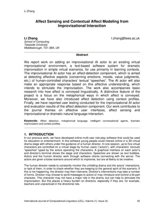 Li Zhang
International Journal of Computational Linguistics (IJCL), Volume (1): Issue (4) 45
Affect Sensing and Contextual Affect Modeling from
Improvisational Interaction
Li Zhang l.zhang@tees.ac.uk
School of Computing
Teesside University
Middlesbrough, TS1 3BA, UK
Abstract
We report work on adding an improvisational AI actor to an existing virtual
improvisational environment, a text-based software system for dramatic
improvisation in simple virtual scenarios, for use primarily in learning contexts.
The improvisational AI actor has an affect-detection component, which is aimed
at detecting affective aspects (concerning emotions, moods, value judgments,
etc.) of human-controlled characters’ textual “speeches”. The AI actor will also
make an appropriate response based on this affective understanding, which
intends to stimulate the improvisation. The work also accompanies basic
research into how affect is conveyed linguistically. A distinctive feature of the
project is a focus on the metaphorical ways in which affect is conveyed.
Moreover, we have also introduced affect detection using context profiles.
Finally, we have reported user testing conducted for the improvisational AI actor
and evaluation results of the affect detection component. Our work contributes to
the journal themes on affective user interfaces, affect sensing and
improvisational or dramatic natural language interaction.
Keywords: Affect detection, metaphorical language, intelligent conversational agents, dramatic
improvisation and context profiles.
1. INTRODUCTION
In our previous work, we have developed online multi-user role-play software that could be used
for education or entertainment. In this software young people could interact online in a 3D virtual
drama stage with others under the guidance of a human director. In one session, up to five virtual
characters are controlled on a virtual stage by human users (“actors”), with characters’ (textual)
“speeches” typed by the actors operating the characters. A graphical interface on each actor’s
and director’s terminal shows the stage and characters. Speeches are shown as text bubbles.
Actors and the human director work through software clients connecting with the server. The
actors are given a loose scenario around which to improvise, but are at liberty to be creative.
The human director needs to constantly monitor the unfolding drama and the actors’ interactions,
or lack of them, in order to check whether they are keeping to the general spirit of the scenario. If
this is not happening, the director may then intervene. Director’s interventions may take a number
of forms. Director may choose to send messages to actors or may introduce and control a bit-part
character. This character may not have a major role in the drama, but can help to stimulate the
improvisation. But this places a heavy burden on directors, especially if they are, for example,
teachers and unpracticed in the directorial role.
 