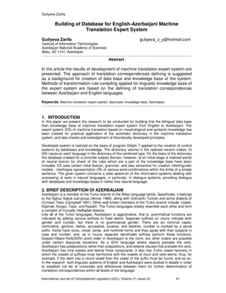 Guliyeva Zarifa
International Journal of Computational Linguistics (IJCL), Volume (1): Issue (4) 61
Building of Database for English-Azerbaijani Machine
Translation Expert System
Guliyeva Zarifa guliyeva_z_y@hotmail.com
Institute of Information Technologies
Azerbaijan National Academy of Sciences
Baku, AZ 1141, Azerbaijan
Abstract
In the article the results of development of machine translation expert system are
presented. The approach of translation correspondences defining is suggested
as a background for creation of data base and knowledge base of the system.
Methods of transformation rule compiling applied for linguistic knowledge base of
the expert system are based on the defining of translation correspondences
between Azerbaijani and English languages.
Keywords: Machine translation expert system, data base, knowledge base, Azerbaijani.
1. INTRODUCTION
In this paper we present the research to be conducted for building first the bilingual data base
then knowledge base of machine translation expert system from English to Azerbaijani. The
expert system (ES) of machine translation based on morphological and syntactic knowledge has
been created for practical application of the automatic dictionary in the machine translation
system, and also checks acknowledgement of theoretically developed principles.
Developed system is realized on the basis of program Delphi 7 applied to the creation of control
systems by databases and knowledge. The dictionary volume in the realized version makes 10
000 inputs on each language in the dictionary of the combined type. On the basis of the dictionary
the database created for a concrete subject domain, however, at an initial stage is realized words
of neutral lexicon for check of the rules which are a part of the knowledge base have been
included. ES uses certain initial lexicon, grammar, and also semantics for creation interlinguistic
models - interlingva representation (IR) of various word-combinations within the limits of a simple
sentence. The given system concerns a wide spectrum of the information systems dealing with
processing of texts in natural languages, in particular, in dialogue systems, providing dialogue
with databases and knowledge bases in rather free natural language.
2. BRIEF DESCRIPTION Of AZERBAIJANI
Azerbaijani is a member of the Turkic branch of the Altaic language family. Specifically, it belongs
to the Oghuz Seljuk sub-group (Akiner 1986), along with (Osmanli) Turkish and some dialects of
Crimean Tatar (Campbell 1991). Other well known members of the Turkic branch include: Uzbek,
Kipchak, Kyrgyz, Tatar, and Kazakh. The Turkic languages closely resemble each other and form
a complex of mutually intelligible dialects.
Like all of the Turkic languages, Azerbaijani is agglutinative, that is, grammatical functions are
indicated by adding various suffixes to fixed stems. Separate suffixes on nouns indicate both
gender and number, but there is no grammatical gender. There are six nominal cases:
nominative, genitive, dative, accusative, locative, and ablative; number is marked by a plural
suffix. Verbs have voice, mood, tense, and nonfinite forms and they agree with their subjects in
case and number, and, as in nouns, separate identifiable suffixes perform these functions.
Subject-Object-Verb(SOV) word order in Azerbaijani is the norm, but other orders are possible
under certain discourse situations. As a SOV language where objects precede the verb,
Azerbaijani has postpositions rather than prepositions, and relative clauses that precede the verb.
Azerbaijani has nine vowels and twenty three consonants. It also has Turkic vowel harmony in
which the vowels of suffixes must harmonize with the vowels of noun and verb stems; thus, for
example, if the stem has a round vowel then the vowel of the suffix must be round, and so on.
In the research both linguistic systems of English and Azerbaijani were studied in details in order
to establish full list of universals and differences between them for further determination of
translation correspondences within all levels of the language.
 