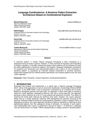 Michal Ptaszynski, Rafal Rzepka, Kenji Araki & Yoshio Momouchi
International Journal of Computational Linguistics (IJCL), Volume (2) : Issue (1) : 2011 24
Language Combinatorics: A Sentence Pattern Extraction
Architecture Based on Combinatorial Explosion
Michal Ptaszynski ptaszynski@hgu.jp
High-Tech Research Center
Hokkai-Gakuen University
Sapporo, 064-0926, Japan
Rafal Rzepka kabura@media.eng.hokudai.ac.jp
Graduate School of Information Science and Technology
Hokkaido University
Sapporo, 060-0814, Japan
Kenji Araki araki@media.eng.hokudai.ac.jp
Graduate School of Information Science and Technology
Hokkaido University
Sapporo, 060-0814, Japan
Yoshio Momouchi momouchi@eli.hokkai-s-u.ac.jp
Department of Electronics and Information Engineering,
Faculty of Engineering
Hokkai-Gakuen University
Sapporo, 064-0926, Japan
Abstract
A “sentence pattern” in modern Natural Language Processing is often considered as a
subsequent string of words (n-grams). However, in many branches of linguistics, like Pragmatics
or Corpus Linguistics, it has been noticed that simple n-gram patterns are not sufficient to reveal
the whole sophistication of grammar patterns. We present a language independent architecture
for extracting from sentences more sophisticated patterns than n-grams. In this architecture a
“sentence pattern” is considered as n-element ordered combination of sentence elements.
Experiments showed that the method extracts significantly more frequent patterns than the usual
n-gram approach.
Keywords: Pattern Extraction, Corpus Pragmatics, Combinatorial Explosion.
1. INTRODUCTION
Automated text analysis and classification is a typical task in Natural Language Processing
(NLP). Some of the approaches to text (or document) classification include Bag-of-Words (BOW)
or n-gram. In the BOW model, a text or document is perceived as an unordered set of words.
BOW thus disregards grammar and word order. An approach in which word order is retained is
called the n-gram approach, proposed by Shannon over half a century ago [22]. This approach
perceives a given sentence as a set of n-long ordered sub-sequences of words. This allows for
matching the words while retaining the sentence word order. However, the n-gram approach
allows only for a simple sequence matching, while disregarding the grammar structure of the
sentence. Although instead of words one could represent a sentence in parts of speech (POS), or
dependency structure, the n-gram approach still does not allow for extraction or matching of more
sophisticated patterns than the subsequent strings of elements. An example of such pattern,
more sophisticated than n-gram, is presented in top part of Figure 1. A sentence in Japanese
“Kyō wa nante kimochi ii hi nanda !” (What a pleasant day it is today!) contains a syntactic pattern
 