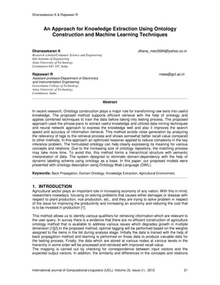 Dhanasekaran K & Rajeswari R
International Journal of Computational Linguistics (IJCL), Volume (3), Issue (1) : 2012 21
An Approach for Knowledge Extraction Using Ontology
Construction and Machine Learning Techniques
Dhanasekaran K dhana_mec5684@yahoo.co.in
Research scholar/Computer Science and Engineering
Info Institute of Engineering
Anna University of Technology
Coimbatore-641 107, India
Rajeswari R rreee@gct.ac.in
Assistant professor/Department of Electronics
and Instrumentation Engineering
Government College of Technology
Anna University of Technology
Coimbatore, India
Abstract
In recent research, Ontology construction plays a major role for transforming raw texts into useful
knowledge. The proposed method supports efficient retrieval with the help of ontology and
applies combined techniques to train the data before taking into testing process. The proposed
approach used the phrase-pairs to extract useful knowledge and utilized data mining techniques
and neural network approach to express the knowledge well and also it improves the search
speed and accuracy of information retrieval. This method avoids noise generation by analyzing
the relevancy of tags to the retrieval process and shows somewhat better recall value compared
to other methods. In this approach an optimized reasoner applied to reduce complexity in the key
inference problem. The formulated ontology can help clearly expressing its meaning for various
concepts and relations. Due to the increasing size of ontology repository, the matching process
may take more time. To avoid this, this method forms a hierarchical structure with semantic
interpretation of data. The system designed to eliminate domain-dependency with the help of
dynamic labeling scheme using ontology as a base. In this paper, our proposed models were
presented with ontology description using Ontology Web Language (OWL).
Keywords: Back Propagation, Domain Ontology, Knowledge Extraction, Agricultural Environment.
1. INTRODUCTION
Agricultural sector plays an important role in increasing economy of any nation. With this in mind,
researchers nowadays, focusing on solving problems that causes either damages or disease with
respect to plant production, rice production, etc., and they are trying to solve problem in respect
of the issue for improving the productivity and increasing an economy and reducing the cost that
is to be invested in production [1].
This method allows us to identify various qualifiers for retrieving information which are relevant to
the user query. In survey there is a evidence that there are no efficient construction of agriculture
ontology method that is available to address various issues which degrades growth in multiple
dimension [1][2].In the proposed method, optimal tagging will be performed based on the weights
assigned to the items in the list during analysis stage. Initially the data is trained with the help of
back propagation method and learning is performed on those data to produce valuable data for
the testing process. Finally, the data which are stored at various nodes at various levels in the
hierarchy in some order will be processed and retrieved with improved recall value.
The mapping is carried out by checking for correspondence between input vectors and the
expected output vectors. In addition, the similarity and differences in the concepts and relations
 