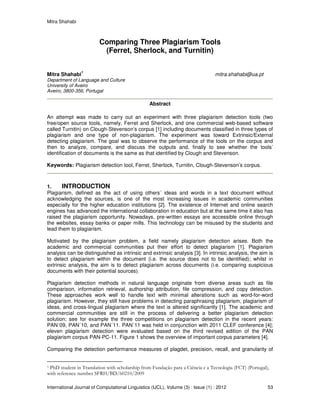 Mitra Shahabi
International Journal of Computational Linguistics (IJCL), Volume (3) : Issue (1) : 2012 53
Comparing Three Plagiarism Tools
(Ferret, Sherlock, and Turnitin)
Mitra Shahabi
1
mitra.shahabi@ua.pt
Department of Language and Culture
University of Aveiro
Aveiro, 3800-356, Portugal
Abstract
An attempt was made to carry out an experiment with three plagiarism detection tools (two
free/open source tools, namely, Ferret and Sherlock, and one commercial web-based software
called Turnitin) on Clough-Stevenson’s corpus [1] including documents classified in three types of
plagiarism and one type of non-plagiarism. The experiment was toward Extrinsic/External
detecting plagiarism. The goal was to observe the performance of the tools on the corpus and
then to analyze, compare, and discuss the outputs and, finally to see whether the tools’
identification of documents is the same as that identified by Clough and Stevenson.
Keywords: Plagiarism detection tool, Ferret, Sherlock, Turnitin, Clough-Stevenson’s corpus.
1. INTRODUCTION
Plagiarism, defined as the act of using others´ ideas and words in a text document without
acknowledging the sources, is one of the most increasing issues in academic communities
especially for the higher education institutions [2]. The existence of Internet and online search
engines has advanced the international collaboration in education but at the same time it also has
raised the plagiarism opportunity. Nowadays, pre-written essays are accessible online through
the websites, essay banks or paper mills. This technology can be misused by the students and
lead them to plagiarism.
Motivated by the plagiarism problem, a field namely plagiarism detection arises. Both the
academic and commercial communities put their effort to detect plagiarism [1]. Plagiarism
analysis can be distinguished as intrinsic and extrinsic analysis [3]. In intrinsic analysis, the aim is
to detect plagiarism within the document (i.e. the source does not to be identified); whilst in
extrinsic analysis, the aim is to detect plagiarism across documents (i.e. comparing suspicious
documents with their potential sources).
Plagiarism detection methods in natural language originate from diverse areas such as file
comparison, information retrieval, authorship attribution, file compression, and copy detection.
These approaches work well to handle text with minimal alterations such as word-for-word
plagiarism. However, they still have problems in detecting paraphrasing plagiarism, plagiarism of
ideas, and cross-lingual plagiarism where the text is altered significantly [1]. The academic and
commercial communities are still in the process of delivering a better plagiarism detection
solution; see for example the three competitions on plagiarism detection in the recent years:
PAN´09, PAN´10, and PAN´11. PAN´11 was held in conjunction with 2011 CLEF conference [4];
eleven plagiarism detection were evaluated based on the third revised edition of the PAN
plagiarism corpus PAN-PC-11. Figure 1 shows the overview of important corpus parameters [4].
Comparing the detection performance measures of plagdet, precision, recall, and granularity of
1 PhD student in Translation with scholarship from Fundação para a Ciência e a Tecnologia (FCT) (Portugal),
with reference number SFRH/BD/60210/2009
 