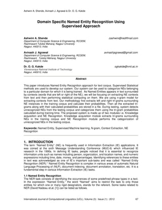 Ashwini A. Shende, Avinash J. Agrawal & Dr. O. G. Kakde
International Journal of Computational Linguistics (IJCL), Volume (3) : Issue (1) : 2012 67
Domain Specific Named Entity Recognition Using
Supervised Approach
Ashwini A. Shende zashwini@rediffmail.com
Department of Computer Science & Engineering, RCOEM,
Rashtrasant Tukdoji Maharaj, Nagpur University
Nagpur, 440013, India
Avinash J. Agrawal avinashjagrawal@gmail.com
Department of Computer Science & Engineering, RCOEM,
Rashtrasant Tukdoji Maharaj, Nagpur University
Nagpur, 440013, India
Dr. O. G. Kakde ogkakde@vnit.ac.in
Visvesvaraya National Institute of Technology
Nagpur, 440010, India
Abstract
This paper introduces Named Entity Recognition approach for text corpus. Supervised Statistical
methods are used to develop our system. Our system can be used to categorize NEs belonging
to a particular domain for which it is being trained. As Named Entities appears in text surrounded
by contexts (words that are left or right of the NE), we will be focusing on extracting NE contexts
from text and then performing statistical computing on them. We are using n-gram model for
extracting contexts from text. Our methodology first extracts left and right tri-grams surrounding
NE instances in the training corpus and calculate their probabilities. Then all the extracted tri-
grams along with their calculated probabilities are stored in a file. During testing, system detects
unrecognized NEs from the testing corpus and categorizes them using the tri-gram probabilities
calculated during training time. The proposed system is made up of two modules i.e. Knowledge
acquisition and NE Recognition. Knowledge acquisition module extracts tri-grams surrounding
NEs in the training corpus and NE Recognition module performs the categorization of
unrecognized NEs in the testing corpus.
Keywords: Named Entity, Supervised Machine learning, N-gram, Context Extraction, NE
Recognition
1. INTRODUCTION
The term “Named Entity” (NE) is frequently used in Information Extraction (IE) applications. It
was coined at the sixth Message Understanding Conference (MUC-6) which influenced IE
research in the 1990s. In defining IE tasks, people noticed that it is essential to recognize
information units such as names including person, organization, and location names, and numeric
expressions including time, date, money, and percentages. Identifying references to these entities
in text was acknowledged as one of IE’s important sub-tasks and was called “Named Entity
Recognition (NER).” Named Entity Recognition is complex in various areas of automatic Natural
Language Processing of (NLP), document indexing, document annotation, translation, etc. It is a
fundamental step in various Information Extraction (IE) tasks.
1.1 Named Entity Recognition
The NER task consists of identifying the occurrences of some predefined phrase types in a text.
In the expression “Named Entity,” the word “Named” aims to restrict the task to only those
entities for which one or many rigid designators, stands for the referent. Some tasks related to
NER (David Nadeau et.al. [1]) can be listed as follows.
 