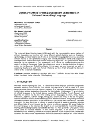 Mohammad Zakir Hossain Sarker, Md. Nawab Yousuf Ali & Jugal Krishna Das
International Journal of Computational Linguistics (IJCL), Volume (3) : Issue (1) : 2012 79
Dictionary Entries for Bangla Consonant Ended Roots in
Universal Networking Language
Mohammad Zakir Hossain Sarker zakir.publications@gmail.com
Department of CSE
Jahangirnagar University
Savar, Dhaka, Bangladesh
Md. Nawab Yousuf Ali nawab@ewubd.edu
Department of CSE
East West University
Dhaka, Bangladesh
Jugal Krishna Das drdas64@yahoo.com
Department of CSE
Jahangirnagar University
Savar, Dhaka, Bangladesh
Abstract
The Universal Networking Language (UNL) deals with the communication across nations of
different languages and involves with many different related discipline such as linguistics,
epistemology, computer science etc. It helps to overcome the language barrier among people of
different nations to solve problems emerging from current globalization trends and geopolitical
interdependence. We are working to include Bangla language in the UNL system so that Bangla
language can be converted to UNL expressions. As a part of this process currently we are
working on Bangla Consonant Ended Verb Roots and trying to develop lexical or dictionary
entries for the Consonant Ended Verb Roots. In this paper, we have presented our work by
describing Bangla verb, Verb root, Verbal Inflections and then finally showed the dictionary
entries for the consonant ended roots.
Keywords: Universal Networking Language, Verb Root, Consonant Ended Verb Root, Vowel
Ended Verb Root, Verbal Inflections, Dictionary Entry
1. INTRODUCTION
Universal Networking Language (UNL) is a declarative formal language specifically designed to
represent semantic data extracted from natural language texts. It can be used as a pivot
language in inter-lingual machine translation systems or as a knowledge representation language
in information retrieval applications. Currently, the UNL includes 16 languages [1], which are the
six official languages of the United Nations (Arabic, Chinese, English, French, Russian and
Spanish), in addition to the ten other widely spoken languages (German, Hindi, Italian,
Indonesian, Japanese, Latvian, Mongol, Portuguese, Swahili and Thai). In the last few years,
machine translation techniques have been applied to web environments. The growing amount of
available multilingual information on the Internet and the Internet users has led to a justifiable
interest on this area. Hundreds of millions of people of almost all levels of education, attitudes
and different jobs all over the world use the Internet for different purposes [2], where English is
the main language of the Internet. But English is not understandable for most of the people.
Interlingua translation programs are needed to develop. The main goal of the UNL system, which
allows users to visualize websites in their native languages, is to provide a common
representation for accessing Internet of multilingual websites by the majority of the people over
the world. For this common representation, lexical (dictionarical) knowledge is a critical issue in
 