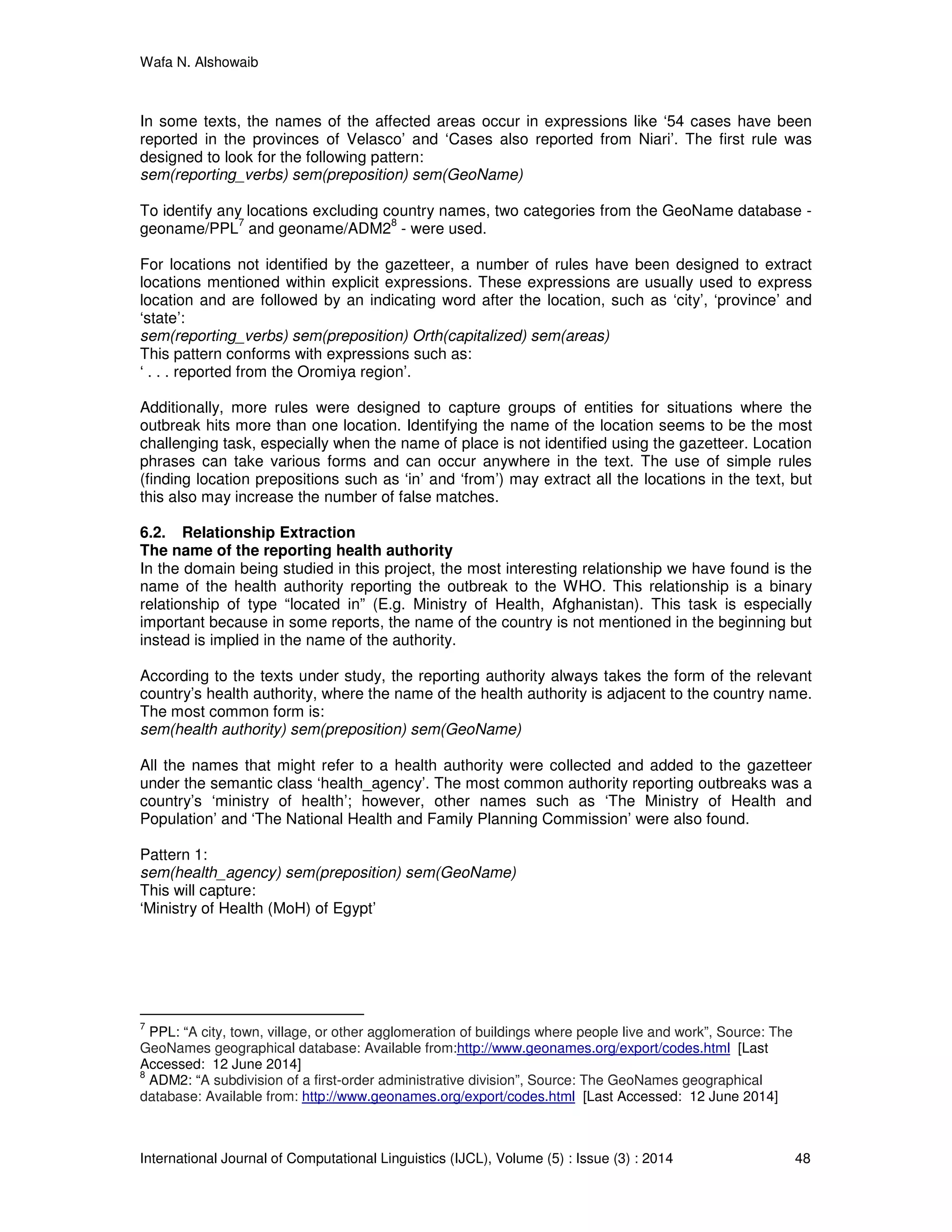 Wafa N. Alshowaib
International Journal of Computational Linguistics (IJCL), Volume (5) : Issue (3) : 2014 48
In some texts, the names of the affected areas occur in expressions like ‘54 cases have been
reported in the provinces of Velasco’ and ‘Cases also reported from Niari’. The first rule was
designed to look for the following pattern:
sem(reporting_verbs) sem(preposition) sem(GeoName)
To identify any locations excluding country names, two categories from the GeoName database -
geoname/PPL
7
and geoname/ADM2
8
- were used.
For locations not identified by the gazetteer, a number of rules have been designed to extract
locations mentioned within explicit expressions. These expressions are usually used to express
location and are followed by an indicating word after the location, such as ‘city’, ‘province’ and
‘state’:
sem(reporting_verbs) sem(preposition) Orth(capitalized) sem(areas)
This pattern conforms with expressions such as:
‘ . . . reported from the Oromiya region’.
Additionally, more rules were designed to capture groups of entities for situations where the
outbreak hits more than one location. Identifying the name of the location seems to be the most
challenging task, especially when the name of place is not identified using the gazetteer. Location
phrases can take various forms and can occur anywhere in the text. The use of simple rules
(finding location prepositions such as ‘in’ and ‘from’) may extract all the locations in the text, but
this also may increase the number of false matches.
6.2. Relationship Extraction
The name of the reporting health authority
In the domain being studied in this project, the most interesting relationship we have found is the
name of the health authority reporting the outbreak to the WHO. This relationship is a binary
relationship of type “located in” (E.g. Ministry of Health, Afghanistan). This task is especially
important because in some reports, the name of the country is not mentioned in the beginning but
instead is implied in the name of the authority.
According to the texts under study, the reporting authority always takes the form of the relevant
country’s health authority, where the name of the health authority is adjacent to the country name.
The most common form is:
sem(health authority) sem(preposition) sem(GeoName)
All the names that might refer to a health authority were collected and added to the gazetteer
under the semantic class ‘health_agency’. The most common authority reporting outbreaks was a
country’s ‘ministry of health’; however, other names such as ‘The Ministry of Health and
Population’ and ‘The National Health and Family Planning Commission’ were also found.
Pattern 1:
sem(health_agency) sem(preposition) sem(GeoName)
This will capture:
‘Ministry of Health (MoH) of Egypt’
7
PPL: “A city, town, village, or other agglomeration of buildings where people live and work”, Source: The
GeoNames geographical database: Available from:http://www.geonames.org/export/codes.html [Last
Accessed: 12 June 2014]
8
ADM2: “A subdivision of a first-order administrative division”, Source: The GeoNames geographical
database: Available from: http://www.geonames.org/export/codes.html [Last Accessed: 12 June 2014]
 