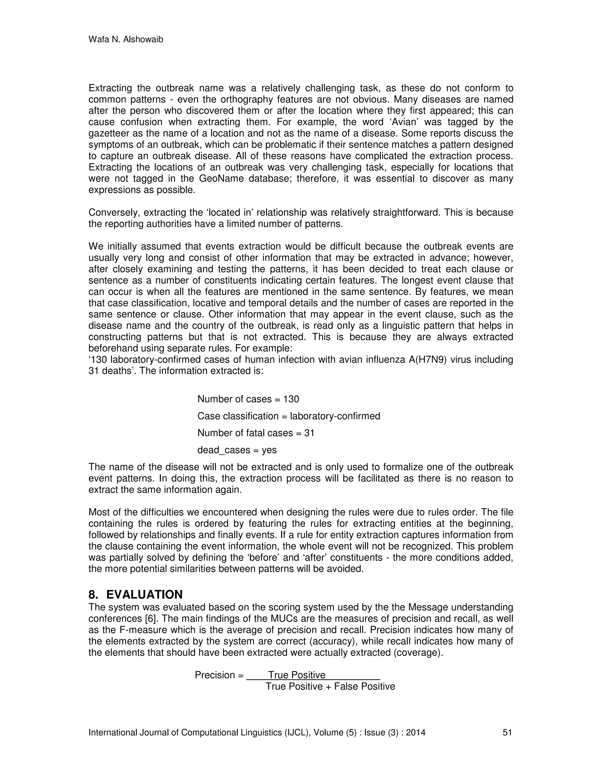 Wafa N. Alshowaib
International Journal of Computational Linguistics (IJCL), Volume (5) : Issue (3) : 2014 51
Extracting the outbreak name was a relatively challenging task, as these do not conform to
common patterns - even the orthography features are not obvious. Many diseases are named
after the person who discovered them or after the location where they first appeared; this can
cause confusion when extracting them. For example, the word ‘Avian’ was tagged by the
gazetteer as the name of a location and not as the name of a disease. Some reports discuss the
symptoms of an outbreak, which can be problematic if their sentence matches a pattern designed
to capture an outbreak disease. All of these reasons have complicated the extraction process.
Extracting the locations of an outbreak was very challenging task, especially for locations that
were not tagged in the GeoName database; therefore, it was essential to discover as many
expressions as possible.
Conversely, extracting the ‘located in’ relationship was relatively straightforward. This is because
the reporting authorities have a limited number of patterns.
We initially assumed that events extraction would be difficult because the outbreak events are
usually very long and consist of other information that may be extracted in advance; however,
after closely examining and testing the patterns, it has been decided to treat each clause or
sentence as a number of constituents indicating certain features. The longest event clause that
can occur is when all the features are mentioned in the same sentence. By features, we mean
that case classification, locative and temporal details and the number of cases are reported in the
same sentence or clause. Other information that may appear in the event clause, such as the
disease name and the country of the outbreak, is read only as a linguistic pattern that helps in
constructing patterns but that is not extracted. This is because they are always extracted
beforehand using separate rules. For example:
‘130 laboratory-confirmed cases of human infection with avian influenza A(H7N9) virus including
31 deaths’. The information extracted is:
Number of cases = 130
Case classification = laboratory-confirmed
Number of fatal cases = 31
dead_cases = yes
The name of the disease will not be extracted and is only used to formalize one of the outbreak
event patterns. In doing this, the extraction process will be facilitated as there is no reason to
extract the same information again.
Most of the difficulties we encountered when designing the rules were due to rules order. The file
containing the rules is ordered by featuring the rules for extracting entities at the beginning,
followed by relationships and finally events. If a rule for entity extraction captures information from
the clause containing the event information, the whole event will not be recognized. This problem
was partially solved by defining the ‘before’ and ‘after’ constituents - the more conditions added,
the more potential similarities between patterns will be avoided.
8. EVALUATION
The system was evaluated based on the scoring system used by the the Message understanding
conferences [6]. The main findings of the MUCs are the measures of precision and recall, as well
as the F-measure which is the average of precision and recall. Precision indicates how many of
the elements extracted by the system are correct (accuracy), while recall indicates how many of
the elements that should have been extracted were actually extracted (coverage).
Precision = True Positive
True Positive + False Positive
 