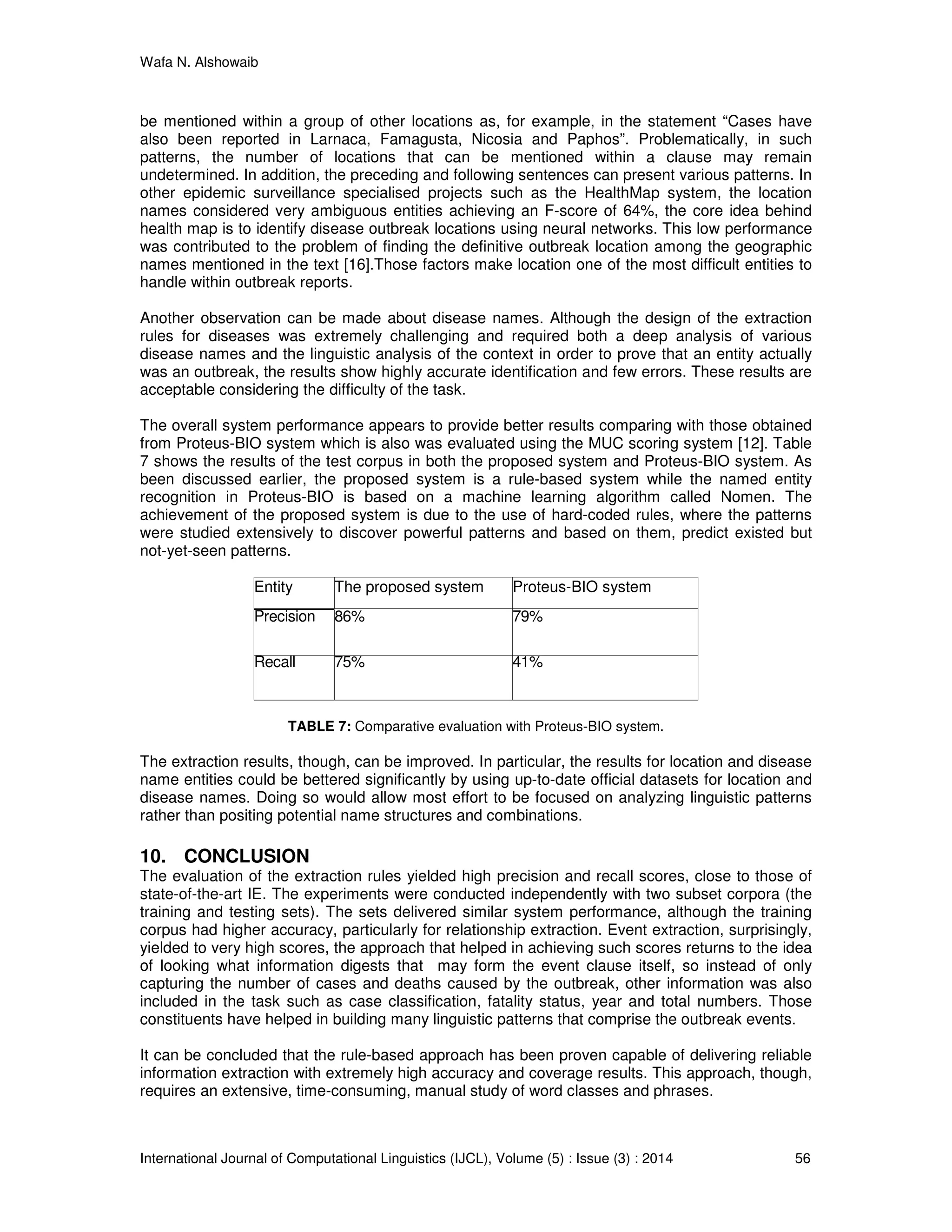 Wafa N. Alshowaib
International Journal of Computational Linguistics (IJCL), Volume (5) : Issue (3) : 2014 56
be mentioned within a group of other locations as, for example, in the statement “Cases have
also been reported in Larnaca, Famagusta, Nicosia and Paphos”. Problematically, in such
patterns, the number of locations that can be mentioned within a clause may remain
undetermined. In addition, the preceding and following sentences can present various patterns. In
other epidemic surveillance specialised projects such as the HealthMap system, the location
names considered very ambiguous entities achieving an F-score of 64%, the core idea behind
health map is to identify disease outbreak locations using neural networks. This low performance
was contributed to the problem of finding the definitive outbreak location among the geographic
names mentioned in the text [16].Those factors make location one of the most difficult entities to
handle within outbreak reports.
Another observation can be made about disease names. Although the design of the extraction
rules for diseases was extremely challenging and required both a deep analysis of various
disease names and the linguistic analysis of the context in order to prove that an entity actually
was an outbreak, the results show highly accurate identification and few errors. These results are
acceptable considering the difficulty of the task.
The overall system performance appears to provide better results comparing with those obtained
from Proteus-BIO system which is also was evaluated using the MUC scoring system [12]. Table
7 shows the results of the test corpus in both the proposed system and Proteus-BIO system. As
been discussed earlier, the proposed system is a rule-based system while the named entity
recognition in Proteus-BIO is based on a machine learning algorithm called Nomen. The
achievement of the proposed system is due to the use of hard-coded rules, where the patterns
were studied extensively to discover powerful patterns and based on them, predict existed but
not-yet-seen patterns.
Entity The proposed system Proteus-BIO system
Precision 86% 79%
Recall 75% 41%
TABLE 7: Comparative evaluation with Proteus-BIO system.
The extraction results, though, can be improved. In particular, the results for location and disease
name entities could be bettered significantly by using up-to-date official datasets for location and
disease names. Doing so would allow most effort to be focused on analyzing linguistic patterns
rather than positing potential name structures and combinations.
10. CONCLUSION
The evaluation of the extraction rules yielded high precision and recall scores, close to those of
state-of-the-art IE. The experiments were conducted independently with two subset corpora (the
training and testing sets). The sets delivered similar system performance, although the training
corpus had higher accuracy, particularly for relationship extraction. Event extraction, surprisingly,
yielded to very high scores, the approach that helped in achieving such scores returns to the idea
of looking what information digests that may form the event clause itself, so instead of only
capturing the number of cases and deaths caused by the outbreak, other information was also
included in the task such as case classification, fatality status, year and total numbers. Those
constituents have helped in building many linguistic patterns that comprise the outbreak events.
It can be concluded that the rule-based approach has been proven capable of delivering reliable
information extraction with extremely high accuracy and coverage results. This approach, though,
requires an extensive, time-consuming, manual study of word classes and phrases.
 