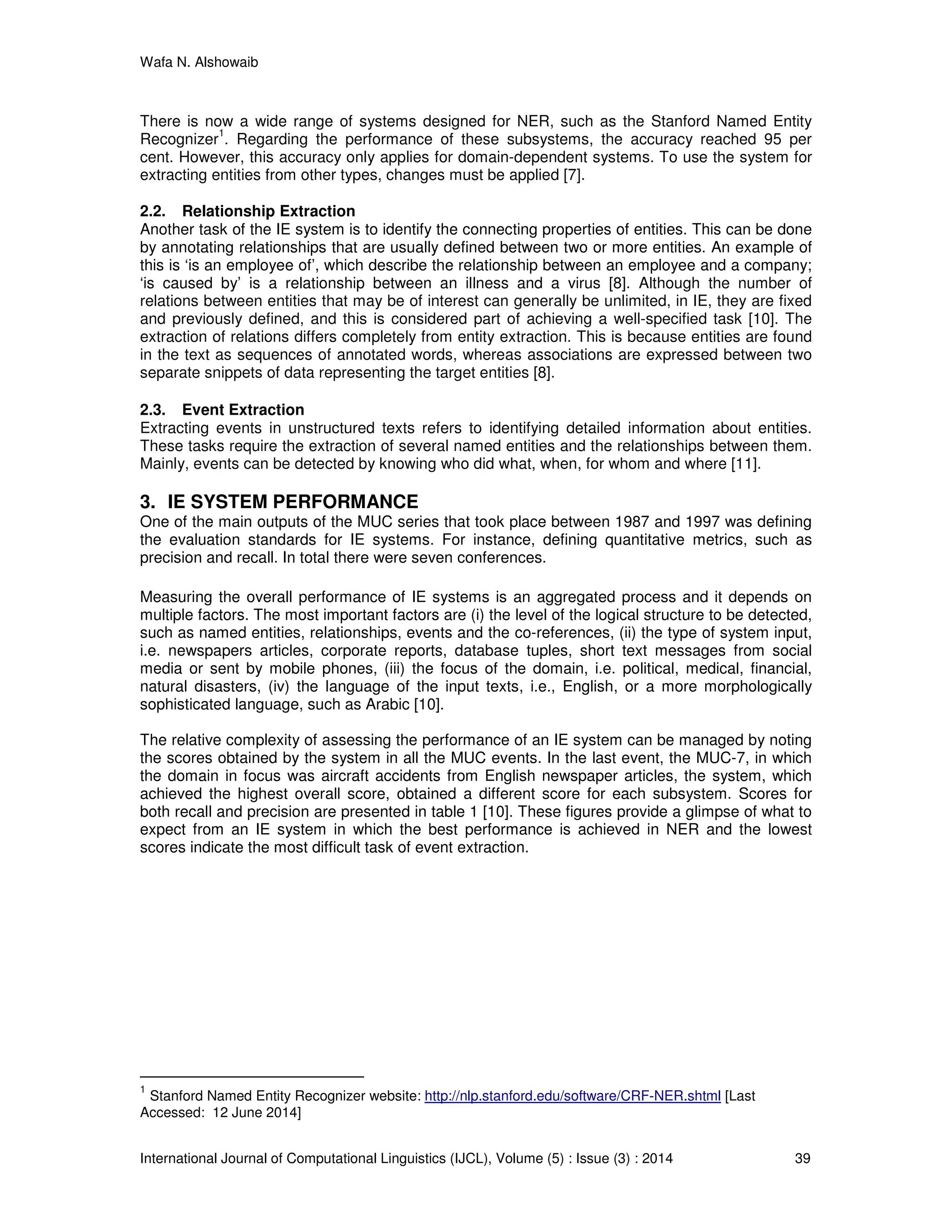 Wafa N. Alshowaib
International Journal of Computational Linguistics (IJCL), Volume (5) : Issue (3) : 2014 39
There is now a wide range of systems designed for NER, such as the Stanford Named Entity
Recognizer
1
. Regarding the performance of these subsystems, the accuracy reached 95 per
cent. However, this accuracy only applies for domain-dependent systems. To use the system for
extracting entities from other types, changes must be applied [7].
2.2. Relationship Extraction
Another task of the IE system is to identify the connecting properties of entities. This can be done
by annotating relationships that are usually defined between two or more entities. An example of
this is ‘is an employee of’, which describe the relationship between an employee and a company;
‘is caused by’ is a relationship between an illness and a virus [8]. Although the number of
relations between entities that may be of interest can generally be unlimited, in IE, they are fixed
and previously defined, and this is considered part of achieving a well-specified task [10]. The
extraction of relations differs completely from entity extraction. This is because entities are found
in the text as sequences of annotated words, whereas associations are expressed between two
separate snippets of data representing the target entities [8].
2.3. Event Extraction
Extracting events in unstructured texts refers to identifying detailed information about entities.
These tasks require the extraction of several named entities and the relationships between them.
Mainly, events can be detected by knowing who did what, when, for whom and where [11].
3. IE SYSTEM PERFORMANCE
One of the main outputs of the MUC series that took place between 1987 and 1997 was defining
the evaluation standards for IE systems. For instance, defining quantitative metrics, such as
precision and recall. In total there were seven conferences.
Measuring the overall performance of IE systems is an aggregated process and it depends on
multiple factors. The most important factors are (i) the level of the logical structure to be detected,
such as named entities, relationships, events and the co-references, (ii) the type of system input,
i.e. newspapers articles, corporate reports, database tuples, short text messages from social
media or sent by mobile phones, (iii) the focus of the domain, i.e. political, medical, financial,
natural disasters, (iv) the language of the input texts, i.e., English, or a more morphologically
sophisticated language, such as Arabic [10].
The relative complexity of assessing the performance of an IE system can be managed by noting
the scores obtained by the system in all the MUC events. In the last event, the MUC-7, in which
the domain in focus was aircraft accidents from English newspaper articles, the system, which
achieved the highest overall score, obtained a different score for each subsystem. Scores for
both recall and precision are presented in table 1 [10]. These figures provide a glimpse of what to
expect from an IE system in which the best performance is achieved in NER and the lowest
scores indicate the most difficult task of event extraction.
1
Stanford Named Entity Recognizer website: http://nlp.stanford.edu/software/CRF-NER.shtml [Last
Accessed: 12 June 2014]
 