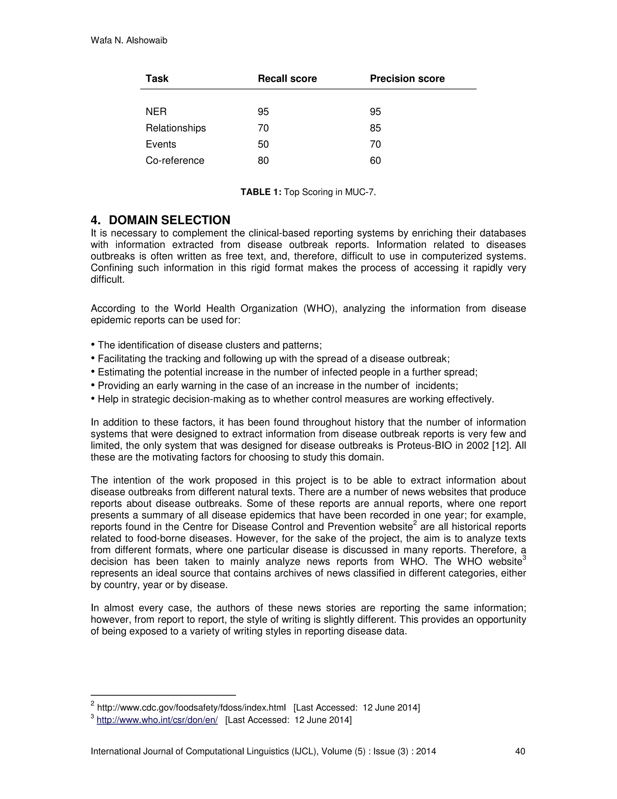 Wafa N. Alshowaib
International Journal of Computational Linguistics (IJCL), Volume (5) : Issue (3) : 2014 40
Task Recall score Precision score
NER 95 95
Relationships 70 85
Events 50 70
Co-reference 80 60
TABLE 1: Top Scoring in MUC-7.
4. DOMAIN SELECTION
It is necessary to complement the clinical-based reporting systems by enriching their databases
with information extracted from disease outbreak reports. Information related to diseases
outbreaks is often written as free text, and, therefore, difficult to use in computerized systems.
Confining such information in this rigid format makes the process of accessing it rapidly very
difficult.
According to the World Health Organization (WHO), analyzing the information from disease
epidemic reports can be used for:
• The identification of disease clusters and patterns;
• Facilitating the tracking and following up with the spread of a disease outbreak;
• Estimating the potential increase in the number of infected people in a further spread;
• Providing an early warning in the case of an increase in the number of incidents;
• Help in strategic decision-making as to whether control measures are working effectively.
In addition to these factors, it has been found throughout history that the number of information
systems that were designed to extract information from disease outbreak reports is very few and
limited, the only system that was designed for disease outbreaks is Proteus-BIO in 2002 [12]. All
these are the motivating factors for choosing to study this domain.
The intention of the work proposed in this project is to be able to extract information about
disease outbreaks from different natural texts. There are a number of news websites that produce
reports about disease outbreaks. Some of these reports are annual reports, where one report
presents a summary of all disease epidemics that have been recorded in one year; for example,
reports found in the Centre for Disease Control and Prevention website
2
are all historical reports
related to food-borne diseases. However, for the sake of the project, the aim is to analyze texts
from different formats, where one particular disease is discussed in many reports. Therefore, a
decision has been taken to mainly analyze news reports from WHO. The WHO website
3
represents an ideal source that contains archives of news classified in different categories, either
by country, year or by disease.
In almost every case, the authors of these news stories are reporting the same information;
however, from report to report, the style of writing is slightly different. This provides an opportunity
of being exposed to a variety of writing styles in reporting disease data.
2
http://www.cdc.gov/foodsafety/fdoss/index.html [Last Accessed: 12 June 2014]
3
http://www.who.int/csr/don/en/ [Last Accessed: 12 June 2014]
 