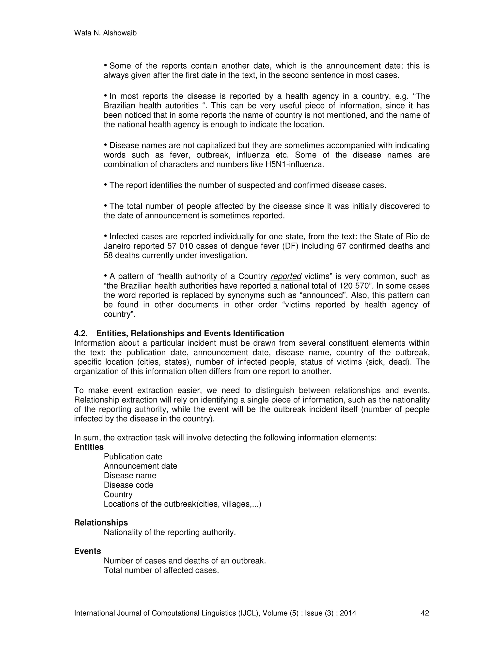 Wafa N. Alshowaib
International Journal of Computational Linguistics (IJCL), Volume (5) : Issue (3) : 2014 42
• Some of the reports contain another date, which is the announcement date; this is
always given after the first date in the text, in the second sentence in most cases.
• In most reports the disease is reported by a health agency in a country, e.g. “The
Brazilian health autorities “. This can be very useful piece of information, since it has
been noticed that in some reports the name of country is not mentioned, and the name of
the national health agency is enough to indicate the location.
• Disease names are not capitalized but they are sometimes accompanied with indicating
words such as fever, outbreak, influenza etc. Some of the disease names are
combination of characters and numbers like H5N1-influenza.
• The report identifies the number of suspected and confirmed disease cases.
• The total number of people affected by the disease since it was initially discovered to
the date of announcement is sometimes reported.
• Infected cases are reported individually for one state, from the text: the State of Rio de
Janeiro reported 57 010 cases of dengue fever (DF) including 67 confirmed deaths and
58 deaths currently under investigation.
• A pattern of “health authority of a Country reported victims” is very common, such as
“the Brazilian health authorities have reported a national total of 120 570”. In some cases
the word reported is replaced by synonyms such as “announced”. Also, this pattern can
be found in other documents in other order “victims reported by health agency of
country”.
4.2. Entities, Relationships and Events Identification
Information about a particular incident must be drawn from several constituent elements within
the text: the publication date, announcement date, disease name, country of the outbreak,
specific location (cities, states), number of infected people, status of victims (sick, dead). The
organization of this information often differs from one report to another.
To make event extraction easier, we need to distinguish between relationships and events.
Relationship extraction will rely on identifying a single piece of information, such as the nationality
of the reporting authority, while the event will be the outbreak incident itself (number of people
infected by the disease in the country).
In sum, the extraction task will involve detecting the following information elements:
Entities
Publication date
Announcement date
Disease name
Disease code
Country
Locations of the outbreak(cities, villages,...)
Relationships
Nationality of the reporting authority.
Events
Number of cases and deaths of an outbreak.
Total number of affected cases.
 