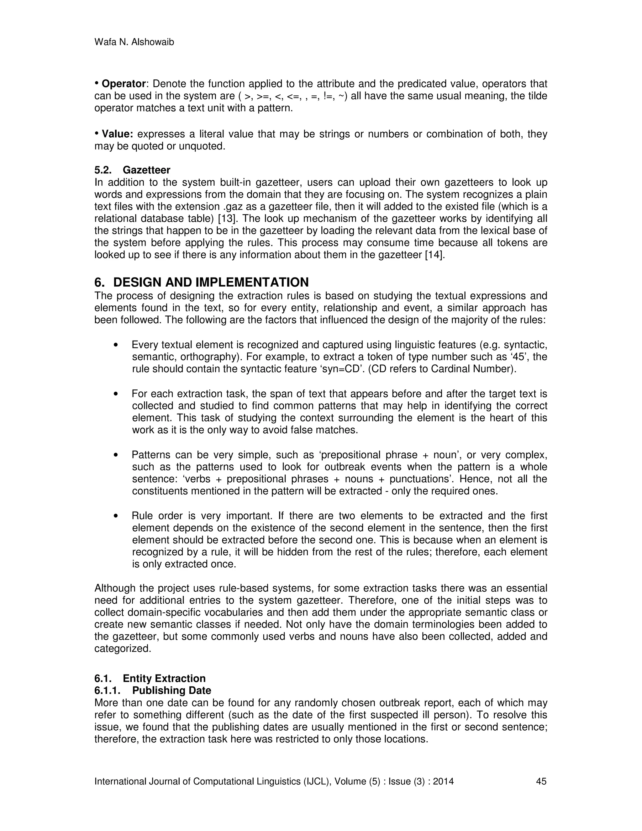 Wafa N. Alshowaib
International Journal of Computational Linguistics (IJCL), Volume (5) : Issue (3) : 2014 45
• Operator: Denote the function applied to the attribute and the predicated value, operators that
can be used in the system are ( >, >=, <, <=, , =, !=, ~) all have the same usual meaning, the tilde
operator matches a text unit with a pattern.
• Value: expresses a literal value that may be strings or numbers or combination of both, they
may be quoted or unquoted.
5.2. Gazetteer
In addition to the system built-in gazetteer, users can upload their own gazetteers to look up
words and expressions from the domain that they are focusing on. The system recognizes a plain
text files with the extension .gaz as a gazetteer file, then it will added to the existed file (which is a
relational database table) [13]. The look up mechanism of the gazetteer works by identifying all
the strings that happen to be in the gazetteer by loading the relevant data from the lexical base of
the system before applying the rules. This process may consume time because all tokens are
looked up to see if there is any information about them in the gazetteer [14].
6. DESIGN AND IMPLEMENTATION
The process of designing the extraction rules is based on studying the textual expressions and
elements found in the text, so for every entity, relationship and event, a similar approach has
been followed. The following are the factors that influenced the design of the majority of the rules:
• Every textual element is recognized and captured using linguistic features (e.g. syntactic,
semantic, orthography). For example, to extract a token of type number such as ‘45’, the
rule should contain the syntactic feature ‘syn=CD’. (CD refers to Cardinal Number).
• For each extraction task, the span of text that appears before and after the target text is
collected and studied to find common patterns that may help in identifying the correct
element. This task of studying the context surrounding the element is the heart of this
work as it is the only way to avoid false matches.
• Patterns can be very simple, such as ‘prepositional phrase + noun’, or very complex,
such as the patterns used to look for outbreak events when the pattern is a whole
sentence: ‘verbs + prepositional phrases + nouns + punctuations’. Hence, not all the
constituents mentioned in the pattern will be extracted - only the required ones.
• Rule order is very important. If there are two elements to be extracted and the first
element depends on the existence of the second element in the sentence, then the first
element should be extracted before the second one. This is because when an element is
recognized by a rule, it will be hidden from the rest of the rules; therefore, each element
is only extracted once.
Although the project uses rule-based systems, for some extraction tasks there was an essential
need for additional entries to the system gazetteer. Therefore, one of the initial steps was to
collect domain-specific vocabularies and then add them under the appropriate semantic class or
create new semantic classes if needed. Not only have the domain terminologies been added to
the gazetteer, but some commonly used verbs and nouns have also been collected, added and
categorized.
6.1. Entity Extraction
6.1.1. Publishing Date
More than one date can be found for any randomly chosen outbreak report, each of which may
refer to something different (such as the date of the first suspected ill person). To resolve this
issue, we found that the publishing dates are usually mentioned in the first or second sentence;
therefore, the extraction task here was restricted to only those locations.
 