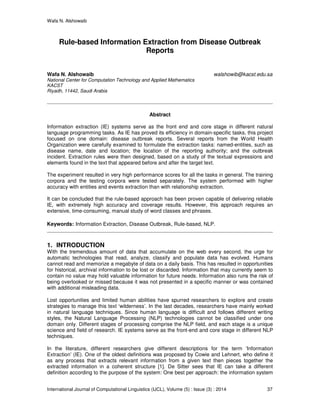 Wafa N. Alshowaib
International Journal of Computational Linguistics (IJCL), Volume (5) : Issue (3) : 2014 37
Rule-based Information Extraction from Disease Outbreak
Reports
Wafa N. Alshowaib walshowib@kacst.edu.sa
National Center for Computation Technology and Applied Mathematics
KACST
Riyadh, 11442, Saudi Arabia
Abstract
Information extraction (IE) systems serve as the front end and core stage in different natural
language programming tasks. As IE has proved its efficiency in domain-specific tasks, this project
focused on one domain: disease outbreak reports. Several reports from the World Health
Organization were carefully examined to formulate the extraction tasks: named-entities, such as
disease name, date and location; the location of the reporting authority; and the outbreak
incident. Extraction rules were then designed, based on a study of the textual expressions and
elements found in the text that appeared before and after the target text.
The experiment resulted in very high performance scores for all the tasks in general. The training
corpora and the testing corpora were tested separately. The system performed with higher
accuracy with entities and events extraction than with relationship extraction.
It can be concluded that the rule-based approach has been proven capable of delivering reliable
IE, with extremely high accuracy and coverage results. However, this approach requires an
extensive, time-consuming, manual study of word classes and phrases.
Keywords: Information Extraction, Disease Outbreak, Rule-based, NLP.
1. INTRODUCTION
With the tremendous amount of data that accumulate on the web every second, the urge for
automatic technologies that read, analyze, classify and populate data has evolved. Humans
cannot read and memorize a megabyte of data on a daily basis. This has resulted in opportunities
for historical, archival information to be lost or discarded. Information that may currently seem to
contain no value may hold valuable information for future needs. Information also runs the risk of
being overlooked or missed because it was not presented in a specific manner or was contained
with additional misleading data.
Lost opportunities and limited human abilities have spurred researchers to explore and create
strategies to manage this text ‘wilderness’. In the last decades, researchers have mainly worked
in natural language techniques. Since human language is difficult and follows different writing
styles, the Natural Language Processing (NLP) technologies cannot be classified under one
domain only. Different stages of processing comprise the NLP field, and each stage is a unique
science and field of research. IE systems serve as the front-end and core stage in different NLP
techniques.
In the literature, different researchers give different descriptions for the term ‘Information
Extraction’ (IE). One of the oldest definitions was proposed by Cowie and Lehnert, who define it
as any process that extracts relevant information from a given text then pieces together the
extracted information in a coherent structure [1]. De Sitter sees that IE can take a different
definition according to the purpose of the system: One best per approach: the information system
 
