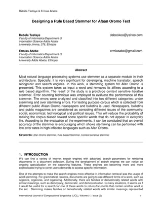 Debela Tesfaye & Ermias Abebe
International Journal of Computational Linguistics (IJCL), Volume (1): Issue (2) 1
Designing a Rule Based Stemmer for Afaan Oromo Text
Debela Tesfaye dabookoo@yahoo.com
Faculty of Informatics/Department of
Information Science Addis Ababa
University Jimma, 378, Ethiopia
Ermias Abebe ermiasabe@gmail.com
Faculty of Informatics/Department of
Information Science Addis Ababa
University Addis Abeba, Ethiopia
Abstract
Most natural language processing systems use stemmer as a separate module in their
architecture. Specially, it is very significant for developing, machine translator, speech
recognizer and search engines. In this work, a stemming system for Afan Oromo is
presented. This system takes as input a word and removes its affixes according to a
rule based algorithm. The result of the study is a prototype context sensitive iterative
stemmer. Error counting technique was employed to evaluate the performance of this
stemmer. The errors were analyzed and classified into two different categories: under
stemming and over stemming errors. For testing purpose corpus which is collected from
different public Afaan Oromo newspapers and bulletins is used. Newspapers, bulletins
and public magazines are considered as consisting different issues of the community:
social, economical, technological and political issues. This will reduce the probability of
making the corpus biased toward some specific words that do not appear in everyday
life. According to the evaluation of the experiments, it can be concluded that an overall
accuracy of the stemmer is encouraging which shows stemming can be performed with
low error rates in high inflected languages such as Afan Oromo.
Keywords: Afan Oromo stemmer, Rule based Stemmer, Context sensitive stemmer
1. INTRODUCTION
We can find a variety of internet search engines with advanced search parameters for retrieving
documents in a document collection. During the development of search engines we can notice an
ongoing specialization on the searching features. These engines are becoming more and more
sophisticated trying to cover user’s demands to access specific information.
One of the attempts to make the search engines more effective in information retrieval was the usage of
word stemming. For grammatical reasons, documents are going to use different forms of a word, such as
organize, organizes, and organizing. Additionally, there are families of derivationally related words with
similar meanings, such as democracy, democratic, and democratization. In many situations, it seems as if
it would be useful for a search for one of these words to return documents that contain another word in
the set. Stemming makes families of derivationally related words with similar meanings represented
 