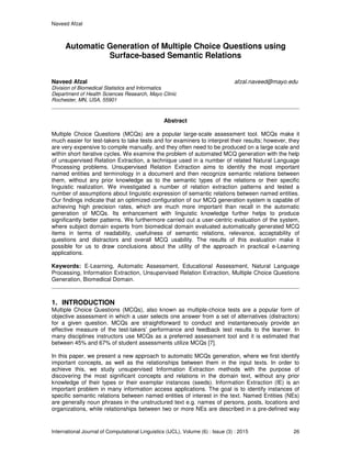 Naveed Afzal
International Journal of Computational Linguistics (IJCL), Volume (6) : Issue (3) : 2015 26
Automatic Generation of Multiple Choice Questions using
Surface-based Semantic Relations
Naveed Afzal afzal.naveed@mayo.edu
Division of Biomedical Statistics and Informatics
Department of Health Sciences Research, Mayo Clinic
Rochester, MN, USA, 55901
Abstract
Multiple Choice Questions (MCQs) are a popular large-scale assessment tool. MCQs make it
much easier for test-takers to take tests and for examiners to interpret their results; however, they
are very expensive to compile manually, and they often need to be produced on a large scale and
within short iterative cycles. We examine the problem of automated MCQ generation with the help
of unsupervised Relation Extraction, a technique used in a number of related Natural Language
Processing problems. Unsupervised Relation Extraction aims to identify the most important
named entities and terminology in a document and then recognize semantic relations between
them, without any prior knowledge as to the semantic types of the relations or their specific
linguistic realization. We investigated a number of relation extraction patterns and tested a
number of assumptions about linguistic expression of semantic relations between named entities.
Our findings indicate that an optimized configuration of our MCQ generation system is capable of
achieving high precision rates, which are much more important than recall in the automatic
generation of MCQs. Its enhancement with linguistic knowledge further helps to produce
significantly better patterns. We furthermore carried out a user-centric evaluation of the system,
where subject domain experts from biomedical domain evaluated automatically generated MCQ
items in terms of readability, usefulness of semantic relations, relevance, acceptability of
questions and distractors and overall MCQ usability. The results of this evaluation make it
possible for us to draw conclusions about the utility of the approach in practical e-Learning
applications.
Keywords: E-Learning, Automatic Assessment, Educational Assessment, Natural Language
Processing, Information Extraction, Unsupervised Relation Extraction, Multiple Choice Questions
Generation, Biomedical Domain.
1. INTRODUCTION
Multiple Choice Questions (MCQs), also known as multiple-choice tests are a popular form of
objective assessment in which a user selects one answer from a set of alternatives (distractors)
for a given question. MCQs are straightforward to conduct and instantaneously provide an
effective measure of the test-takers’ performance and feedback test results to the learner. In
many disciplines instructors use MCQs as a preferred assessment tool and it is estimated that
between 45% and 67% of student assessments utilize MCQs [7].
In this paper, we present a new approach to automatic MCQs generation, where we first identify
important concepts, as well as the relationships between them in the input texts. In order to
achieve this, we study unsupervised Information Extraction methods with the purpose of
discovering the most significant concepts and relations in the domain text, without any prior
knowledge of their types or their exemplar instances (seeds). Information Extraction (IE) is an
important problem in many information access applications. The goal is to identify instances of
specific semantic relations between named entities of interest in the text. Named Entities (NEs)
are generally noun phrases in the unstructured text e.g. names of persons, posts, locations and
organizations, while relationships between two or more NEs are described in a pre-defined way
 