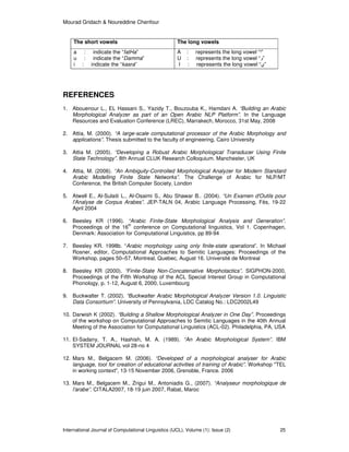 Mourad Gridach & Noureddine Chenfour
International Journal of Computational Linguistics (IJCL), Volume (1): Issue (2) 25
The short vowels The long vowels
a : indicate the “fatHa”
u : indicate the “Damma”
i : indicate the “kasra”
A : represents the long vowel “‫”ا‬
U : represents the long vowel “‫”و‬
I : represents the long vowel “‫”ي‬
REFERENCES
1. Abouenour L., EL Hassani S., Yazidy T., Bouzouba K., Hamdani A. “Building an Arabic
Morphological Analyzer as part of an Open Arabic NLP Platform”. In the Language
Resources and Evaluation Conference (LREC), Marrakech, Morocco, 31st May, 2008
2. Attia, M. (2000). “A large-scale computational processor of the Arabic Morphology and
applications”. Thesis submitted to the faculty of engineering, Cairo University
3. Attia M. (2005). “Developing a Robust Arabic Morphological Transducer Using Finite
State Technology”. 8th Annual CLUK Research Colloquium. Manchester, UK
4. Attia, M. (2006). “An Ambiguity-Controlled Morphological Analyzer for Modern Standard
Arabic Modelling Finite State Networks”. The Challenge of Arabic for NLP/MT
Conference, the British Computer Society, London
5. Atwell E., Al-Sulaiti L., Al-Osaimi S., Abu Shawar B.. (2004). “Un Examen d'Outils pour
l'Analyse de Corpus Arabes”. JEP-TALN 04, Arabic Language Processing, Fès, 19-22
April 2004
6. Beesley KR (1996). “Arabic Finite-State Morphological Analysis and Generation”.
Proceedings of the 16
th
conference on Computational linguistics, Vol 1. Copenhagen,
Denmark: Association for Computational Linguistics, pp 89-94
7. Beesley KR. 1998b. “Arabic morphology using only finite-state operations”. In Michael
Rosner, editor, Computational Approaches to Semitic Languages: Proceedings of the
Workshop, pages 50–57, Montreal, Quebec, August 16. Université de Montreal
8. Beesley KR (2000). “Finite-State Non-Concatenative Morphotactics”. SIGPHON-2000,
Proceedings of the Fifth Workshop of the ACL Special Interest Group in Computational
Phonology, p. 1-12, August 6, 2000, Luxembourg
9. Buckwalter T. (2002). “Buckwalter Arabic Morphological Analyzer Version 1.0. Linguistic
Data Consortium”. University of Pennsylvania, LDC Catalog No.: LDC2002L49
10. Darwish K (2002). “Building a Shallow Morphological Analyzer in One Day”. Proceedings
of the workshop on Computational Approaches to Semitic Languages in the 40th Annual
Meeting of the Association for Computational Linguistics (ACL-02). Philadelphia, PA, USA
11. El-Sadany, T. A., Hashish, M. A. (1989). “An Arabic Morphological System”. IBM
SYSTEM JOURNAL vol 28-no 4
12. Mars M., Belgacem M. (2006). “Developed of a morphological analyser for Arabic
language, tool for creation of educational activities of training of Arabic”. Workshop "TEL
in working context", 13-15 November 2006, Grenoble, France. 2006
13. Mars M., Belgacem M., Zrigui M., Antoniadis G., (2007). “Analyseur morphologique de
l'arabe”. CITALA2007, 18-19 juin 2007, Rabat, Maroc
 