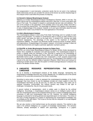 Mourad Gridach & Noureddine Chenfour
International Journal of Computational Linguistics (IJCL), Volume (1): Issue (2) 14
the overgeneration in word derivation, production words that do not exist in the traditional
Arabic dictionaries and we can consider the volume of the lexicon as another disadvantage of
this analyzer which could affect the process of analyzing.
2.3.Darwish’s Sebawai Morphological Analyzer
Sebawai is an Arabic Morphological Analyzer developed by (Darwish, 2003) in one day. The
author affirms that his morphological analyzer was built in less than 12 hours using about 200
lines of Perl code. The analyzer is based on automatically derived rules and statistics. The
aim of this analyzer is the generation of the possible roots of any given Arabic word with a
rate of success that reaches 84%. The advantage of Sebawai is the rapidity of the generation
of roots. A disadvantage of this analyzer, however, is it’s can’t give information about the word
analyzed which make it very limited for the most applications in the domain.
2.4.Attia’s Morphological Analyzer
This morphological analyzer is built using Finite State Technology and it is suitable for both
analysis and generation. It is based on contemporary data (a corpus of news articles of 4.5
million words), and takes the stem as the base form. It contains 9741 lemmas and 2826
multiword expressions. The advantage of this system is the treatment of multiword
expressions (MWEs). The system can efficiently handle compound names of people, places,
and organizations. A disadvantage of the system, however, is its limited coverage. It does not
handle diacritized texts and targets a particular application (syntactic parser).
2.5.ElixirFM: an Arabic Morphological Analyzer by Otakar Smrz
ElixirFM is an online Arabic Morphological Analyzer for Modern Written Arabic developed by
Otakar Smrz available for evaluation and well documented. This morphological analyzer is
written in Haskell, while the interfaces in Perl. ElixirFM is inspired by the methodology of
Functional Morphology (Forsberg and Ranta, 2004) and initially relied on the re-processed
Buckwalter lexicon as [9]. It contains two main components: a multi- purpose programming
library and a linguistically morphological lexicon as [14]. The advantage of this analyzer is that
it gives to the user four different modes of operation (Resolve, Inflect, Derive and Lookup) for
analyzing an Arabic word or text. But the system is limited coverage because it analyzes only
words in the Modern Written Arabic.
3. LINGUISTIC RESOURCE REPRESENTATION: THE XMODEL
LANGUAGE
So as to develop a morphological analyzer of the Arabic language, representing the
morphological knowledge becomes very crucial. Besides this, it’s viewed as one of the central
problems of the automatic processing of the Arabic morphology.
According to some works, in order to represent the morphological knowledge of the Arabic
language, they have chosen to use the database concept as a basic support to store the
morphological information as [3], [9] and [12]. To seek any information, they make use of
requests consulting. Unfortunately, this method remains very limited to this type of
challenges. Consequently, they do not give good results.
A second method of representation, which is widely used, is offered by the artificial
intelligence. Accordingly, a morphological analyzer serves as an intelligent system able to
infer the morphological nature of the analysed sentence from a certain knowledge-base which
constitutes of data and morphological rules as [15]. However, the artificial intelligence
language is criticized for its being general and sequential search of information. The choice of
the Lisp or Prolog language as a support of representing the morphological knowledge may
not probably be the right option. This is due to the fact that the interpreter is not well adapted
to this kind of problems.
We can also mention a third method known as the semantic networks. This method is also
used in the artificial intelligence as a support of knowledge representation. The semantic
networks, already developed in relation with psychology, correspond to a graphic
 