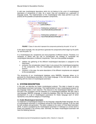 Mourad Gridach & Noureddine Chenfour
International Journal of Computational Linguistics (IJCL), Volume (1): Issue (2) 18
to add new morphological descriptors which do not belong to the union of morphological
descriptors of components of rules. As a result, they are considered as a generator of
language words. The implementation of the morphological rules class permits to put into
practice all the possible concatenations between components.
FIGURE 7: Class of rules which represent the components prefixed by the prefix “la” and “bi”
In the above example, this rule permits to generate the components which begin by the prefix
“la” and the prefix “bi”.
In a morphological rule, morphemes can have properties of different natures. Therefore, it is
necessary to define with the rule of concatenation the strategy to manipulate the
morphological descriptors of different morphemes. There are three possible strategies:
• additive: the gathering of the different morphological descriptors is assigned to the
result word.
• exclusive: the concatenation doesn't take in any account the morphological properties
of the components. Only the morphological descriptors of the rule are taken in
account.
• inclusive: in this case, the same descriptors of the different morphemes are assigned
to the concatenation.
The structuring of our morphological database using XMODEL language allows us to
generate the morphological automaton of the Arabic language. In the next section, we will be
dealing with the notion of morphological automaton.
4. SYSTEM DESCRIPTION
In this part, we describe the Arabic morphological analyzer. This latter is based on using
morphological automaton technology. The implementation of each morphological analyzer for
any language needs a main resource. This resource is the morphological database, so the
first task is the conception and the realization of a morphological database. We also used a
new language, XMODEL language, to create this database. After that, the second task is the
development of a set of morphological automatons for Arabic language each of which
represents a very definite category of morphology.
4.1.Arabic Morphological Automaton
To implement a morphological analyzer for any language, especially Arabic language, the use
of morphological automaton is considered among the most efficient methods. It can be used
for both analysis and generation. This latter is based on the notion of Finite State Automaton
(DFA). A word is accepted by the morphological automaton if it belongs to a correct word in
Arabic and rejected in the contrary case. Generally, the Arabic morphological automaton will
have the following features:
 