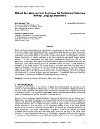 Nitin Namdeo Patil & Jayantrao Bhaurao Patil
International Journal of Computational Linguistics (IJCL), Volume (7) : Issue (2) : 2016 12
Robust Text Watermarking Technique for Authorship Protection
of Hindi Language Documents
Nitin Namdeo Patil er_nitinpatil@rediffmail.com
Department of Computer Engineering
R. C. Patel Institute of Technology, Shirpur
North Maharashtra University, Jalgaon
Shirpur, 425405, India
Jayantrao Bhaurao Patil jbpatil@hotmail.com
Professor, Department of Computer Engineering
R. C. Patel Institute of Technology, Shirpur
North Maharashtra University, Jalgaon
Shirpur, 425405, India
Abstract
Digital text documents have become a significantly important part on the Internet. A large number
of users are attracted towards this digital form of text documents. But some security threats also
arise concurrently. The digital libraries offer effective ways to access educational materials,
government e-documents, financial documents, social media contents and many others. However
content authorship and tamper detection of all these digital text documents require special
attention. Till now, considerably very few digital watermarking techniques exist for text
documents. In this paper, we propose a method for effective watermarking of Hindi language text
documents. Hindi stands second among all languages across the world. It has widespread
availability of its digital contents of various types. In proposed technique, the watermark is
logically embedded in the text using ‘swar’ (vowel) as a special feature of the Hindi language,
supported by suitable encryption. In extraction phase the Certificate Authority (CA) plays an
important role in the authorship protection process as a trusted third party. The text is decrypted
and watermark is extracted to prove genuine authorship. Our technique has been tested for
various types of feasible text attacks with different embedding frequency.
Keywords: Authorship, Attacks, Robustness, Swar, Hindi, Corpus.
1. INTRODUCTION
Availability of various types of text contents in digital format has bridged the gap between the
authors and the intended users. These users can have easy access to these digital documents at
any time. At the same time, unauthentic users threaten the use of the data illegitimately resulting
in authorship conflicts. The digital text watermarking is the outstanding solution which protects the
intellectual property rights and the authorship of genuine authors.
Storage of documents using digital technologies have several advantages but with it illegal use of
digital data is increased. The classical techniques of data protection are ineffective towards these
problems [1]. Data is stored in digital format which is easy to copy, modify or to deform it by using
appropriate software. This has created a great concern on digital content security and is being
studied seriously for text document [2].The information hiding is one of the most popular
techniques in the field of information security which accomplish the copyright protection and
status monitoring. The digital watermarking technology embeds the specific information
embedded into the digital media such as image, audio, video and text files for the digital media
protection, in order to achieve the purpose of identification, annotation and copyright protection.
In response to these challenges, many digital watermarking schemes have been proposed in the
 