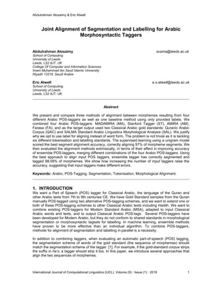 Abdulrahman Alosaimy & Eric Atwell
International Journal of Computational Linguistics (IJCL), Volume (9) : Issue (1) : 2018 1
Joint Alignment of Segmentation and Labelling for Arabic
Morphosyntactic Taggers
Abdulrahman Alosaimy scama@leeds.ac.uk
School of Computing
University of Leeds
Leeds, LS2 9JT, UK
College Of Computer and Information Sciences
Imam Muhammad Ibn Saud Islamic University
Riyadh 13318, Saudi Arabia
Eric Atwell e.s.atwell@leeds.ac.uk
School of Computing
University of Leeds
Leeds, LS2 9JT, UK
Abstract
We present and compare three methods of alignment between morphemes resulting from four
different Arabic POS-taggers as well as one baseline method using only provided labels. We
combined four Arabic POS-taggers: MADAMIRA (MA), Stanford Tagger (ST), AMIRA (AM),
Farasa (FA); and as the target output used two Classical Arabic gold standards: Quranic Arabic
Corpus (QAC) and SALMA Standard Arabic Linguistics Morphological Analysis (SAL). We justify
why we opt to use label for aligning instead of word form. The problem is not trivial as it is tackling
six different tokenisation and labelling standards. The supervised learning using a unigram model
scored the best segment alignment accuracy, correctly aligning 97% of morpheme segments. We
then evaluated the alignment methods extrinsically, in terms of their effect in improving accuracy
of ensemble POS-taggers, merging different combinations of the four Arabic POS-taggers. Using
the best approach to align input POS taggers, ensemble tagger has correctly segmented and
tagged 88.09% of morphemes. We show how increasing the number of input taggers raise the
accuracy, suggesting that input taggers make different errors.
Keywords: Arabic, POS-Tagging, Segmentation, Tokenisation, Morphological Alignment.
1. INTRODUCTION
We want a Part of Speech (POS) tagger for Classical Arabic, the language of the Quran and
other Arabic texts from 7th to 9th centuries CE. We have Gold Standard samples from the Quran
manually POS-tagged using two alternative POS-tagging schemes, and we want to extend one or
both of these POS-tagging schemes to other Classical Arabic texts including Hadith. We want to
combine existing POS-taggers for Modern Standard Arabic (MSA), adapted to input Classical
Arabic words and texts, and to output Classical Arabic POS-tags. Several POS-taggers have
been developed for Modern Arabic, but they do not conform to shared standards in morphological
segmentation or morphosyntactic tagsets for labelling. In machine learning, ensemble methods
have proven to be more effective than an individual algorithm. To combine POS-taggers,
methods for alignment of segmentation and labelling in parallel is a necessity.
In addition to combining taggers, when evaluating an automatic part-of-speech (POS) tagging,
the segmentation scheme of words of the gold standard (the sequence of morphemes) should
match the segmentation scheme of the tagger [1]. For example, if the gold-standard corpus strips
the suffix in he’s; a tagger should strip it too. In this paper, we introduce several approaches that
align the two sequences of morphemes.
 