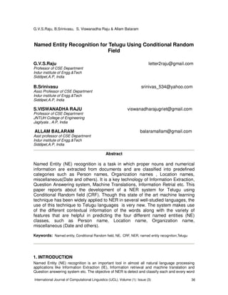 G.V.S.Raju, B.Srinivasu, S. Viswanadha Raju & Allam Balaram
International Journal of Computational Linguistics (IJCL), Volume (1): Issue (3) 36
Named Entity Recognition for Telugu Using Conditional Random
Field
G.V.S.Raju letter2raju@gmail.com
Professor of CSE Department
Indur institute of Engg.&Tech
Siddipet,A.P, India
B.Srinivasu srinivas_534@yahoo.com
Asso Professor of CSE Department
Indur institute of Engg.&Tech
Siddipet,A.P, India
S.VISWANADHA RAJU viswanadharajugriet@gmail.com
Professor of CSE Department
JNTUH College of Engineering
Jagityala , A.P, India
ALLAM BALARAM balaramallam@gmail.com
Asst professor of CSE Department
Indur institute of Engg.&Tech
Siddipet,A.P, India
Abstract
Named Entity (NE) recognition is a task in which proper nouns and numerical
information are extracted from documents and are classified into predefined
categories such as Person names, Organization names , Location names,
miscellaneous(Date and others). It is a key technology of Information Extraction,
Question Answering system, Machine Translations, Information Retrial etc. This
paper reports about the development of a NER system for Telugu using
Conditional Random field (CRF). Though this state of the art machine learning
technique has been widely applied to NER in several well-studied languages, the
use of this technique to Telugu languages is very new. The system makes use
of the different contextual information of the words along with the variety of
features that are helpful in predicting the four different named entities (NE)
classes, such as Person name, Location name, Organization name,
miscellaneous (Date and others).
Keywords: Named entity, Conditional Random field, NE, CRF, NER, named entity recognition,Telugu
1. INTRODUCTION
Named Entity (NE) recognition is an important tool in almost all natural language processing
applications like Information Extraction (IE), Information retrieval and machine translation and
Question answering system etc. The objective of NER is detect and classify each and every word
 