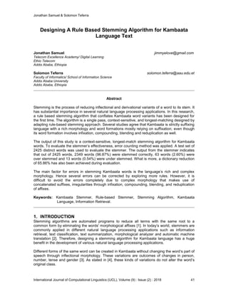 Jonathan Samuel & Solomon Teferra
International Journal of Computational Linguistics (IJCL), Volume (9) : Issue (2) : 2018 41
Designing A Rule Based Stemming Algorithm for Kambaata
Language Text
Jonathan Samuel jimmyelove@gmail.com
Telecom Excellence Academy/ Digital Learning
Ethio Telecom
Addis Ababa, Ethiopia
Solomon Teferra solomon.teferra@aau.edu.et
Faculty of Informatics/ School of Information Science
Addis Ababa University
Addis Ababa, Ethiopia
Abstract
Stemming is the process of reducing inflectional and derivational variants of a word to its stem. It
has substantial importance in several natural language processing applications. In this research,
a rule based stemming algorithm that conflates Kambaata word variants has been designed for
the first time. The algorithm is a single pass, context-sensitive, and longest-matching designed by
adapting rule-based stemming approach. Several studies agree that Kambaata is strictly suffixing
language with a rich morphology and word formations mostly relying on suffixation; even though
its word formation involves infixation, compounding, blending and reduplication as well.
The output of this study is a context-sensitive, longest-match stemming algorithm for Kambaata
words. To evaluate the stemmer’s effectiveness, error counting method was applied. A test set of
2425 distinct words was used to evaluate the stemmer. The output from the stemmer indicates
that out of 2425 words, 2349 words (96.87%) were stemmed correctly, 63 words (2.60%) were
over stemmed and 13 words (0.54%) were under stemmed. What is more, a dictionary reduction
of 65.86% has also been achieved during evaluation.
The main factor for errors in stemming Kambaata words is the language’s rich and complex
morphology. Hence several errors can be corrected by exploring more rules. However, it is
difficult to avoid the errors completely due to complex morphology that makes use of
concatenated suffixes, irregularities through infixation, compounding, blending, and reduplication
of affixes.
Keywords: Kambaata Stemmer, Rule-based Stemmer, Stemming Algorithm, Kambaata
Language, Information Retrieval.
1. INTRODUCTION
Stemming algorithms are automated programs to reduce all terms with the same root to a
common form by eliminating the words' morphological affixes [1]. In today’s world, stemmers are
commonly applied in different natural language processing applications such as information
retrieval, text classification, text summarization, morphological analyzer and automatic machine
translation [2]. Therefore, designing a stemming algorithm for Kambaata language has a huge
benefit in the development of various natural language processing applications.
Different forms of the same word can be created in Kambaata without changing the word’s part of
speech through inflectional morphology. These variations are outcomes of changes in person,
number, tense and gender [3]. As stated in [4], these kinds of variations do not alter the word’s
original class.
 