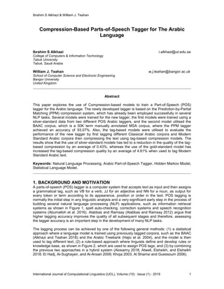 Ibrahim S Alkhazi & William J. Teahan
International Journal of Computational Linguistics (IJCL), Volume (10) : Issue (1) : 2019 1
Compression-Based Parts-of-Speech Tagger for The Arabic
Language
Ibrahim S Alkhazi i.alkhazi@ut.edu.sa
College of Computers & Information Technology
Tabuk University
Tabuk, Saudi Arabia
William J. Teahan w.j.teahan@bangor.ac.uk
School of Computer Science and Electronic Engineering
Bangor University
United Kingdom
Abstract
This paper explores the use of Compression-based models to train a Part-of-Speech (POS)
tagger for the Arabic language. The newly developed tagger is based on the Prediction-by-Partial
Matching (PPM) compression system, which has already been employed successfully in several
NLP tasks. Several models were trained for the new tagger, the first models were trained using a
silver-standard data from two different POS Arabic taggers, and the second model utilised the
BAAC corpus, which is a 50K term manually annotated MSA corpus, where the PPM tagger
achieved an accuracy of 93.07%. Also, the tag-based models were utilised to evaluate the
performance of the new tagger by first tagging different Classical Arabic corpora and Modern
Standard Arabic corpora then compressing the text using tag-based compression models. The
results show that the use of silver-standard models has led to a reduction in the quality of the tag-
based compression by an average of 0.43%, whereas the use of the gold-standard model has
increased the tag-based compression quality by an average of 4.61% when used to tag Modern
Standard Arabic text.
Keywords: Natural Language Processing, Arabic Part-of-Speech Tagger, Hidden Markov Model,
Statistical Language Model.
1. BACKGROUND AND MOTIVATION
A parts-of-speech (POS) tagger is a computer system that accepts text as input and then assigns
a grammatical tag, such as VB for a verb, JJ for an adjective and NN for a noun, as output for
every token or term according to its appearance, position or order in the text. POS tagging is
normally the initial step in any linguistic analysis and a very significant early step in the process of
building several natural language processing (NLP) applications, such as information retrieval
systems as shown in Figure 1, spell auto-checking, correction systems and speech recognition
systems (Abumalloh et al. 2016). Alabbas and Ramsay (Alabbas and Ramsay 2012) argue that
higher tagging accuracy improves the quality of all subsequent stages and therefore, assessing
the tagger accuracy is an important step in the development of many NLP tasks.
The tagging process can be achieved by one of the following general methods: (1) a statistical
approach where a language model is trained using previously tagged corpora, such as the BAAC
(Alkhazi and Teahan 2018) and the Arabic Treebank (Hajic et al. 2004), and the model is then
used to tag different text; (2) a rule-based approach where linguists define and develop rules or
knowledge base, as shown in Figure 2, which are used to assign POS tags; and (3) by combining
the previous two approaches in a hybrid system (Alosaimy 2018; Atwell, Elsheikh, and Elsheikh
2018; El Hadj, Al-Sughayeir, and Al-Ansari 2009; Khoja 2003; Al Shamsi and Guessoum 2006).
 