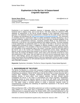 Sameer Naser Olimat
International Journal of Computational Linguistics (IJCL), Volume (10) : Issue (2) : 2019 16
Euphemism in the Qur’an: A Corpus-based
Linguistic Approach
Sameer Naser Olimat mlsno@leeds.ac.uk
School of Languages/ Centre for Translation Studies
University of Leeds
Leeds, LS2 9JT, United Kingdom
Abstract
Euphemism is an important metaphoric resource in language, which has a relatively high
functional load in religious texts, such as the Qur’an. This study creates an electronic HTML
database of euphemisms in the Qur’an through adopting a more systematic corpus-based
approach. The database of Qur’anic euphemisms is released into the public domain and is free
for research and educational use (http://corpus.leeds.ac.uk/euphemismolimat/). The mechanism
of annotating Qur’anic euphemisms relies on certain procedures including developing a set of
linguistic guidelines, analysis of the content of the Qur’an using two renowned exegeses of the
Qur’an and a comprehensive dictionary, evaluating scholarly efforts on the phenomenon of
euphemism in the Qur’an, and consulting academics and religious scholars. The study proposes
a broad classification of euphemistic topics on the basis of the data in the Qur’an and former
categorisations produced by others. It suggests an effective strategy to check and verify inter-
annotator agreement in the annotation of Qur’anic euphemisms. It presents statistical analysis
and visualisation of the euphemistic data in the corpus. It has been found that the thirty parts of
the Qur’an vary in the number and distribution of euphemisms across verses. Although the
Meccan surahs comprise about three quarters of the Qur’an, they have only 518 euphemisms in
440 verses. By contrast, the Medinan surahs, which make up the remainder of the Qur’an, have
400 euphemisms in 263 verses. Sex and death are the most common euphemistic topics in the
Qur’an, while feelings, divorce and pregnancy are the least frequent euphemistic topics. The
study recommends that the designed corpus of Qur’anic euphemisms should be used to update
existing web pages on the Qur’an with extended linguistic information about euphemism encoded
with HTML/XML annotation.
Keywords: Euphemism, Annotation, The Qur’an, Corpus Linguistics, Corpus-based Approach.
1. BACKGROUND OF THE STUDY
The Qur’an, for Muslims, is a divine text composed of rhythmic verses and consistent surahs
revealed to the Prophet Muhammad. In Islam, it is the central religious text and the main source
of teachings and guidance. Olimat (2018) claims that the Qur’an has a unique discourse with a
coherent style, metaphoric language, intratextual information, rhetorical expressions and
aesthetic devices. In recent years, much research attention has been directed towards
investigating the Qur’an in the areas of computational and corpus linguistics. Nonetheless,
developing corpora of some linguistic features in the Qur’an still needs more collaborative
considerations and efforts. For instance, there is no corpus of euphemisms in the Qur’an to date
[1]. This paper makes a scholarly attempt to create a systematic linguistic model for
comprehensively annotating and classifying all euphemistic expressions in the Qur’an within
contextual background.
Willis and Klammer (1981, p.193) define euphemism as “a mild or roundabout word or expression
used instead of a more direct word or expression to make one’s language delicate and
inoffensive even to a squeamish person” [2]. Hudson (2000, p.261) considers euphemism as “the
extension of ordinary words and phrases to express unpleasant and embarrassing ideas” [3].
 